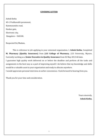 1
COVERING LETTER
Ashok Kotha
#S-1 Prabhavathi paramount,
Kammasandra road,
Huskur gate,
Electronic city,
Bangalore – 560100.
Respected Sir/Madam,
This is reference to job applying in your esteemed organization. I, Ashok Kotha, Completed
M. Pharmacy (Quality Assurance) from J.S.S College of Pharmacy, J.S.S University, Mysore.
Currently working as a Senior Executive in Quality Assurance from 02 May 2013 till date.
I guarantee high quality work delivered on or before the deadline and perform all the tasks and
assignments in the best way as a part of improving myself. I do believe that my knowledge and skills
would be a valuable asset to your organization and ready to allocate anywhere.
I would appreciate personal interview at earlier convenience. I look forward to hearing from you.
Thank you for your time and consideration.
Yours sincerely,
Ashok Kotha,
 