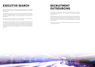 We see Executive Search  Selection as a key core element to our recruitment
offerings, because of this we have a dedicated division which operates across all our
industry sectors.
Each assignment is tailored to suit you, based on your requirements and timeframe.
We bring a professional approach and the confidence which comes from having
successfully completed hundreds of search assignments both nationally and
internationally.
We treat each project as bespoke and our search capability is renowned within the
technical markets for its reach and the quality of our networks.
Our approach to Executive Search is based around working closely with you and
communicating openly throughout. Once we are commissioned for the assignment, it
is a case of using our market research skills in order to gather the required information
and compile the target information. At this point it is the skill of our Executive Search
consultants to professionally and confidentially approach the market with the potential
opportunity.
SER Ltd delivers impactful Recruitment Service Outsourcing, which is based on
standardising, streamlining and a cost saving medium to large-sized companies’
recruitment process.
Byintroducingourserviceofferingswecanhelpyoutoachieveamorestreamlined,cost-
effective and results-driven hiring process. Our clients engage with our Recruitment
Outsourcing Services to supplement their entire talent acquisition process or more
commonly limit the scope of the services to target certain positions or geographical
areas or divisions.
Our approach to outsourcing is flexible, offering bespoke solutions that will suit your
business needs and costs.
EXECUTIVE SEARCH RECRUITMENT
OUTSOURCING
 