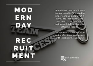 “We believe that recruitment
is a partnership. We need to
understand you and what it
is you are looking for, and
you need to be confident
that we will deliver the most
effective results.
Our approach is both ethical
and professional and we act
with integrity throughout.”
M O D
E R N
DAY
R EC
RU I T
M E N T
 