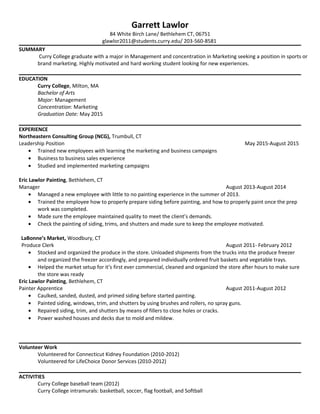 Garrett Lawlor
84 White Birch Lane/ Bethlehem CT, 06751
glawlor2011@students.curry.edu/ 203-560-8581
SUMMARY
Curry College graduate with a major in Management and concentration in Marketing seeking a position in sports or
brand marketing. Highly motivated and hard working student looking for new experiences.
EDUCATION
Curry College, Milton, MA
Bachelor of Arts
Major: Management
Concentration: Marketing
Graduation Date: May 2015
EXPERIENCE
Northeastern Consulting Group (NCG), Trumbull, CT
Leadership Position May 2015-August 2015
• Trained new employees with learning the marketing and business campaigns
• Business to business sales experience
• Studied and implemented marketing campaigns
Eric Lawlor Painting, Bethlehem, CT
Manager August 2013-August 2014
• Managed a new employee with little to no painting experience in the summer of 2013.
• Trained the employee how to properly prepare siding before painting, and how to properly paint once the prep
work was completed.
• Made sure the employee maintained quality to meet the client’s demands.
• Check the painting of siding, trims, and shutters and made sure to keep the employee motivated.
LaBonne’s Market, Woodbury, CT
Produce Clerk August 2011- February 2012
• Stocked and organized the produce in the store. Unloaded shipments from the trucks into the produce freezer
and organized the freezer accordingly, and prepared individually ordered fruit baskets and vegetable trays.
• Helped the market setup for it’s first ever commercial, cleaned and organized the store after hours to make sure
the store was ready
Eric Lawlor Painting, Bethlehem, CT
Painter Apprentice August 2011-August 2012
• Caulked, sanded, dusted, and primed siding before started painting.
• Painted siding, windows, trim, and shutters by using brushes and rollers, no spray guns.
• Repaired siding, trim, and shutters by means of fillers to close holes or cracks.
• Power washed houses and decks due to mold and mildew.
Volunteer Work
Volunteered for Connecticut Kidney Foundation (2010-2012)
Volunteered for LifeChoice Donor Services (2010-2012)
ACTIVITIES
Curry College baseball team (2012)
Curry College intramurals: basketball, soccer, flag football, and Softball
 