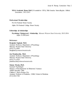 Jessie R. Thorup, Curriculum Vitae 2
MIAA Academic Honor Roll (3.0 cumulative GPA), Mid-America Intercollegiate Athletic
Association, 2012-2015
Professional Memberships
Psi Chi National Honor Society
Alpha Chi National College Honor Society
Fellowships & Scholarships
Psychology Chairperson’s Scholarship, Missouri Western State University; 2015-2016
(appx. $1,000/year)
References
Benjamin England, Ph.D.
Assistant Professor, Department of Psychology
Missouri Western State University
(816) 271-4444
Bengland2@missouriwestern.edu
Jon Mandracchia, Ph.D.
Assistant Professor, Department of Psychology
Missouri Western State University
(816) 271-4528
jmandracchia@missouriwestern.edu
Simone Moody, Ph.D.
Licensed Psychologist
Division of Developmental & Behavioral Sciences
ADHD Specialty Clinic
Children’s Mercy Kansas City
Assistant Professor of Pediatrics, UMKC School of Medicine
(913) 696-5740
 