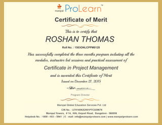 Certificate in Project Management
ROSHAN THOMAS
This is to certify that
Roll No. : 1503ONLCPPM0120
Has successfully completed the three months program including all the
modules, instructor led sessions and practical assessment of
Issued on December 21, 2015
and is awarded this Certificate of Merit
 