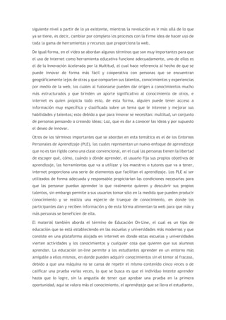 siguiente nivel a partir de lo ya existente, mientras la revolución es ir más allá de lo que
ya se tiene, es decir, cambiar por completo los procesos con la firme idea de hacer uso de
toda la gama de herramientas y recursos que proporciona la web.
De igual forma, en el video se abordan algunos términos que son muy importantes para que
el uso de internet como herramienta educativa funcione adecuadamente, uno de ellos es
el de la Innovación Acelerada por la Multitud, el cual hace referencia al hecho de que se
puede innovar de forma más fácil y cooperativa con personas que se encuentran
geográficamente lejos de otras y que comparten sus talentos, conocimientos y experiencias
por medio de la web, los cuales al fusionarse pueden dar origen a conocimientos mucho
más estructurados y que brinden un aporte significativo al conocimiento de otros, e
internet es quien propicia todo esto, de esta forma, alguien puede tener acceso a
información muy específica y clasificada sobre un tema que le interese y mejorar sus
habilidades y talentos; esto debido a que para innovar se necesitan: multitud, un conjunto
de personas pensando o creando ideas; Luz, que es dar a conocer las ideas y por supuesto
el deseo de innovar.
Otros de los términos importantes que se abordan en esta temática es el de los Entornos
Personales de Aprendizaje (PLE), los cuales representan un nuevo enfoque de aprendizaje
que no es tan rígido como una clase convencional, en el cual las personas tienen la libertad
de escoger qué, cómo, cuándo y dónde aprender, el usuario fija sus propios objetivos de
aprendizaje, las herramientas que va a utilizar y los maestros o tutores que va a tener,
internet proporciona una serie de elementos que facilitan el aprendizaje. Los PLE al ser
utilizados de forma adecuada y responsable propiciarían las condiciones necesarias para
que las personar puedan aprender lo que realmente quieren y descubrir sus propios
talentos, sin embargo permite a sus usuarios tomar sólo en la medida que pueden producir
conocimiento y se realiza una especie de trueque de conocimiento, en donde los
participantes dan y reciben información y de esta forma alimentan la web para que más y
más personas se beneficien de ella.
El material también aborda el término de Educación On-Line, el cual es un tipo de
educación que se está estableciendo en las escuelas y universidades más modernas y que
consiste en una plataforma alojada en internet en donde estas escuelas y universidades
vierten actividades y los conocimientos y cualquier cosa que quieren que sus alumnos
aprendan. La educación on-line permite a los estudiantes aprender en un entorno más
amigable a ellos mismos, en donde pueden adquirir conocimientos sin el temor al fracaso,
debido a que una máquina no se cansa de repetir el mismo contenido cinco veces o de
calificar una prueba varias veces, lo que se busca es que el individuo intente aprender
hasta que lo logre, sin la angustia de tener que aprobar una prueba en la primera
oportunidad, aquí se valora más el conocimiento, el aprendizaje que se lleva el estudiante,
 