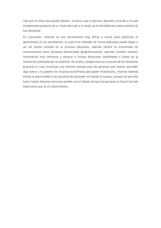 más que el título que pueda obtener, se busca que la persona aprenda o prenda y no que
simplemente presuma de un título del cual a lo mejor ya ha olvidado los conocimientos de
ésa disciplina.
En conclusión, internet es una herramienta muy eficaz y activa para potenciar el
aprendizaje en los estudiantes, la cual si es utilizada de forma adecuada puede llegar a
ser de mucha utilidad en el proceso educativo, además facilita la transmisión de
conocimientos entre personas distanciadas geográficamente, permite también obtener
información muy relevante y mejorar e incluso desarrollar habilidades a través de la
innovación acelerada por la multitud. Así mismo, proporciona un conjunto de herramientas
gratuitas lo cual constituye una enorme ventaja para las personas que desean aprender
algo nuevo y no poseen los recursos económicos para poder financiarlos, internet además
brinda la oportunidad a las personas de aprender sin miedo al fracaso, porque les permite
hacer tantos intentos como sea posible con el objeto de que las personas se lleven los más
importante que es el conocimiento.
 
