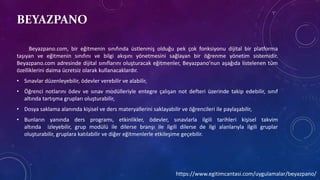 BEYAZPANO
Beyazpano.com, bir eğitmenin sınıfında üstlenmiş olduğu pek çok fonksiyonu dijital bir platforma
taşıyan ve eğitmenin sınıfını ve bilgi akışını yönetmesini sağlayan bir öğrenme yönetim sistemidir.
Beyazpano.com adresinde dijital sınıflarını oluşturacak eğitmenler, Beyazpano’nun aşağıda listelenen tüm
özelliklerini daima ücretsiz olarak kullanacaklardır.
• Sınavlar düzenleyebilir, ödevler verebilir ve alabilir,
• Öğrenci notlarını ödev ve sınav modülleriyle entegre çalışan not defteri üzerinde takip edebilir, sınıf
altında tartışma grupları oluşturabilir,
• Dosya saklama alanında kişisel ve ders materyallerini saklayabilir ve öğrencileri ile paylaşabilir,
• Bunların yanında ders programı, etkinlikler, ödevler, sınavlarla ilgili tarihleri kişisel takvim
altında izleyebilir, grup modülü ile dilerse branşı ile ilgili dilerse de ilgi alanlarıyla ilgili gruplar
oluşturabilir, gruplara katılabilir ve diğer eğitmenlerle etkileşime geçebilir.
https://www.egitimcantasi.com/uygulamalar/beyazpano/
 