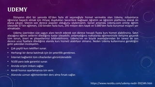 UDEMY
Dünyanın dört bir yanında 65'den fazla dil seçeneğiyle hizmet vermekte olan Udemy, milyonlarca
öğrenciyi başarılı olmak için ihtiyaç duydukları becerilere bağlayan öğretim ve öğrenim platformu olarak ön
plana çıkıyor. Sitenin son derece popüler olduğunu söylemiştim. Genel anlamda Udemy.com online eğitim
sitesinde 57 bin eğitmen, 150 binden fazla kurs, 295 milyon ders kaydı ve 5.000'den fazla kurumsal müşteri yer
almaktadır.
Udemy üzerinden size uygun alanı tercih ederek son derece hesaplı fiyata kurs hizmet alabilirsiniz. Satın
alacağınız eğitim setlerini dilediğiniz kadar izleyebilir, anlamadığınız noktalarda eğitmeninizle iletişime geçerek
tüm sorun, öneri ve şikayetlerinizi bildirebilirsiniz. Udemy'nin en büyük avantajlarından bir tanesi de son
derece ucuz fiyatlara dilediğiniz alanda kurs hizmeti alabiliyor olmanız. Neden Udemy kullanmanız gerektiğini
gelin yakından inceleyelim.
• Çok çeşitli kurs teklifleri sunar.
• Herhangi bir derse katılmak için ön yeterlilik gerekmez.
• İnternet bağlantılı tüm cihazlardan görüntülenebilir.
• %100 para iade garantisi sunar.
• Anında erişim imkanı sağlar.
• Kendi hızınızı ayarlamanıza izin verir.
• Alanında uzman eğitmenlerden ders alma fırsatı sağlar.
https://www.neoldu.com/udemy-nedir-39234h.htm
 