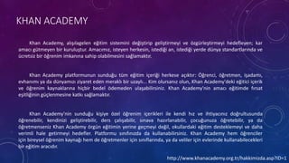 KHAN ACADEMY
Khan Academy, alışılagelen eğitim sistemini değiştirip geliştirmeyi ve özgürleştirmeyi hedefleyen; kar
amacı gütmeyen bir kuruluştur. Amacımız, isteyen herkesin, istediği an, istediği yerde dünya standartlarında ve
ücretsiz bir öğrenim imkanına sahip olabilmesini sağlamaktır.
Khan Academy platformunun sunduğu tüm eğitim içeriği herkese açıktır: Öğrenci, öğretmen, işadamı,
evhanımı ya da dünyamızı ziyaret eden meraklı bir uzaylı... Kim olursanız olun, Khan Academy'deki eğitici içerik
ve öğrenim kaynaklarına hiçbir bedel ödemeden ulaşabilirsiniz. Khan Academy'nin amacı eğitimde fırsat
eşitliğinin güçlenmesine katkı sağlamaktır.
Khan Academy'nin sunduğu kişiye özel öğrenim içerikleri ile kendi hız ve ihtiyacınız doğrultusunda
öğrenebilir, kendinizi geliştirebilir, ders çalışabilir, sınava hazırlanabilir, çocuğunuza öğretebilir, ya da
öğretmenseniz Khan Academy örgün eğitimin yerine geçmeyi değil, okullardaki eğitim desteklemeyi ve daha
verimli hale getirmeyi hedefler. Platformu sınıfınızda da kullanabilirsiniz. Khan Academy hem öğrenciler
için bireysel öğrenim kaynağı hem de öğretmenler için sınıflarında, ya da veliler için evlerinde kullanabilecekleri
bir eğitim aracıdır.
http://www.khanacademy.org.tr/hakkimizda.asp?ID=1
 
