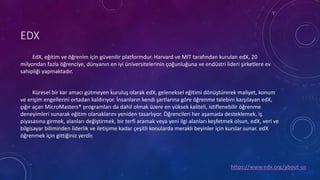 EDX
EdX, eğitim ve öğrenim için güvenilir platformdur. Harvard ve MIT tarafından kurulan edX, 20
milyondan fazla öğrenciye, dünyanın en iyi üniversitelerinin çoğunluğuna ve endüstri lideri şirketlere ev
sahipliği yapmaktadır.
Küresel bir kar amacı gütmeyen kuruluş olarak edX, geleneksel eğitimi dönüştürerek maliyet, konum
ve erişim engellerini ortadan kaldırıyor. İnsanların kendi şartlarına göre öğrenme talebini karşılayan edX,
çığır açan MicroMasters® programları da dahil olmak üzere en yüksek kaliteli, istiflenebilir öğrenme
deneyimleri sunarak eğitim olanaklarını yeniden tasarlıyor. Öğrencileri her aşamada desteklemek, iş
piyasasına girmek, alanları değiştirmek, bir terfi aramak veya yeni ilgi alanları keşfetmek olsun, edX, veri ve
bilgisayar biliminden liderlik ve iletişime kadar çeşitli konularda meraklı beyinler için kurslar sunar. edX
öğrenmek için gittiğiniz yerdir.
https://www.edx.org/about-us
 