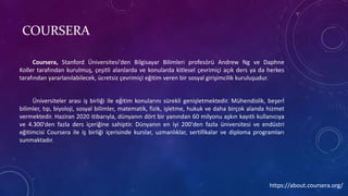 COURSERA
Coursera, Stanford Üniversitesi'den Bilgisayar Bilimleri profesörü Andrew Ng ve Daphne
Koller tarafından kurulmuş, çeşitli alanlarda ve konularda kitlesel çevrimiçi açık ders ya da herkes
tarafından yararlanılabilecek, ücretsiz çevrimiçi eğitim veren bir sosyal girişimcilik kuruluşudur.
Üniversiteler arası iş birliği ile eğitim konularını sürekli genişletmektedir. Mühendislik, beşerİ
bilimler, tıp, biyoloji, sosyal bilimler, matematik, fizik, işletme, hukuk ve daha birçok alanda hizmet
vermektedir. Haziran 2020 itibarıyla, dünyanın dört bir yanından 60 milyonu aşkın kayıtlı kullanıcıya
ve 4.300'den fazla ders içeriğine sahiptir. Dünyanın en iyi 200'den fazla üniversitesi ve endüstri
eğitimcisi Coursera ile iş birliği içerisinde kurslar, uzmanlıklar, sertifikalar ve diploma programları
sunmaktadır.
https://about.coursera.org/
 
