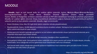 MOODLE
Moodle, özgür ve açık kaynak kodlu bir uzaktan eğitim sistemidir. Açılımı, Modular-Object-Oriented-Dynamic-
Learning-Environment yani Esnek Nesne Yönelimli Dinamik Öğrenme Ortamı olarak çevrilebilir.
Yazılım, MySQL ve PostgreSQL veritabanı sistemleri altında ve PHP dilini destekleyen herhangi bir ortamda çalışmaktadır.
Moodle, bir uzaktan eğitim sitesinde ihtiyaç duyulabilecek etkinliklerin çoğunu fazlasıyla yerine getirebilecek özelliklere
sahip bir çevrim içi kurs yönetim sistemidir. Moodle, özgür ve ücretsizdir.
• Sistem Windows, Linux, Mac OS X gibi farklı işletim sistemleri altında çalışabilmektedir.
• Ölçeklenebilirlik: Sistem, 50,000 öğrencili ve binlerce kurslu örneklere sahiptir. Tek başına ticari paketlerle yarışmakta olup
eğitim sektöründe büyük bir paya sahiptir.
• Oldukça geniş bir tematik topluluğa yani geliştirici ve son kullanıcı eğitmenlerden oluşan (yalnızca kendi sitesinde yarım
milyondan fazla kayıtlı üye) kitleye sahiptir.
• 235 ülkede kullanılmaktadır ve 82 dilde desteği mevcuttur. İstediğiniz dilleri seçebilirsiniz.
• Geniş geliştirici kitlesi vardır. Geniş geliştirici kitlesi nedeniyle ürün yaşam çevrimi çok hızlıdır. Bir başka deyişle, olmadan
kullanmakta. Sorun olduğunda sorunun giderilmesi ticari sistemlerden daha hızlı olmaktadır.
• Açık kaynak kodlu sistem olduğundan güvenlik açıklarının kapatılması ticari sistemlere göre çok daha hızlıdır. Ücretsiz
olduğundan test edici kitlesi çok geniştir.
https://tr.wikipedia.org/wiki/Moodle
 