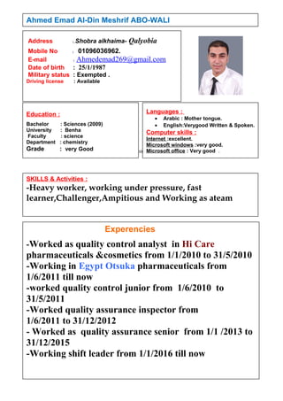 sibities
Ahmed Emad Al-Din Meshrif ABO-WALI
Experencies
-Worked as quality control analyst in Hi Care
pharmaceuticals &cosmetics from 1/1/2010 to 31/5/2010
-Working in Egypt Otsuka pharmaceuticals from
1/6/2011 till now
-worked quality control junior from 1/6/2010 to
31/5/2011
-Worked quality assurance inspector from
1/6/2011 to 31/12/2012
- Worked as quality assurance senior from 1/1 /2013 to
31/12/2015
-Working shift leader from 1/1/2016 till now
SKILLS & Activities :
-Heavy worker, working under pressure, fast
learner,Challenger,Ampitious and Working as ateam
Address :.Shobra alkhaima- Qalyobia
Mobile No : 01096036962.
E-mail : Ahmedemad269@gmail.com
Date of birth : 25/1/1987
Military status : Exempted .
Driving license : Available
Education :
Bachelor : Sciences (2009)
University : Benha
Faculty : science
Department : chemistry
Grade : very Good
Languages :
• Arabic : Mother tongue.
• English:Verygood Written & Spoken.
Computer skills :
Internet :excellent.
Microsoft windows :very good.
Microsoft office : Very good .
 