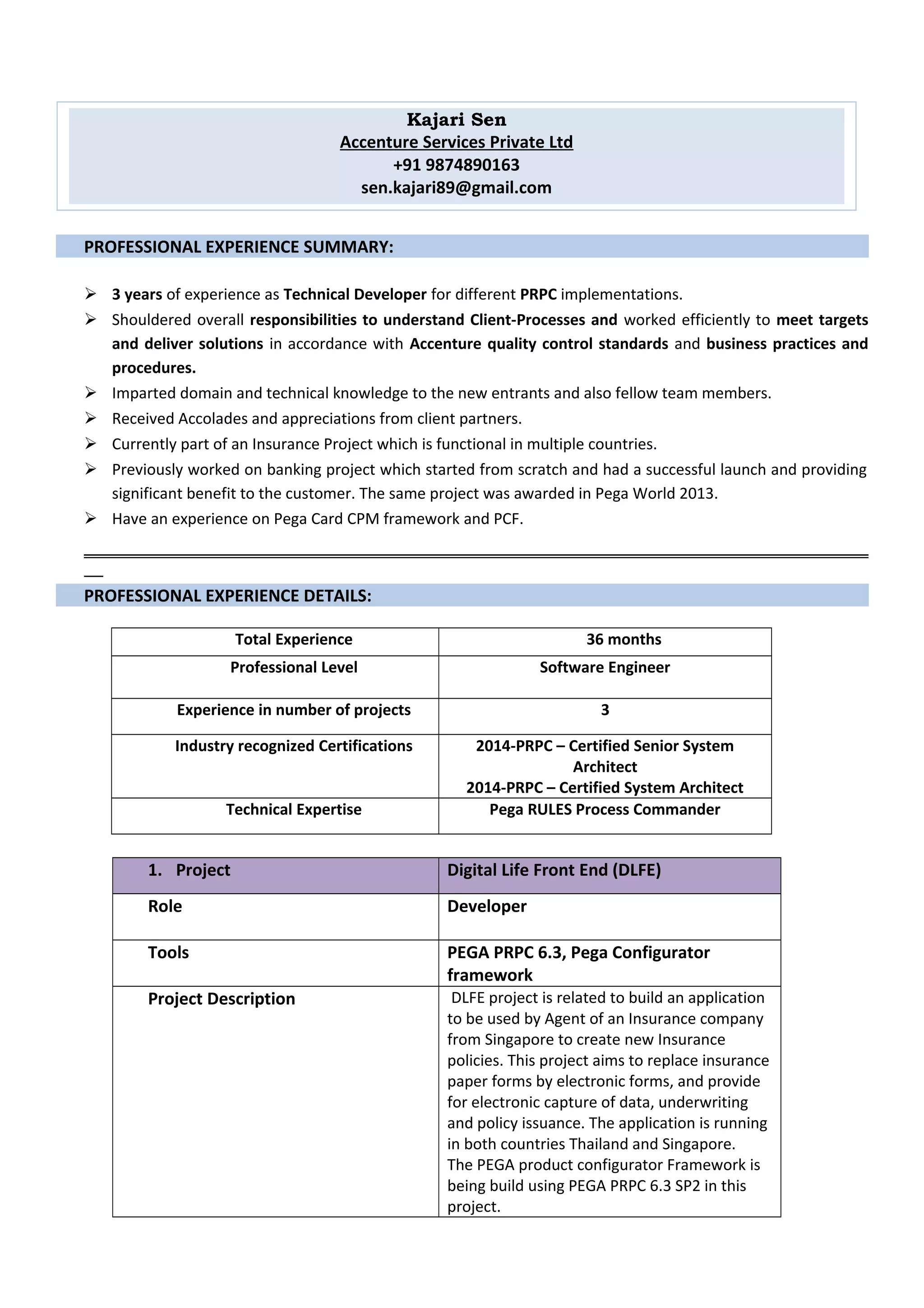 PROFESSIONAL EXPERIENCE SUMMARY:
 3 years of experience as Technical Developer for different PRPC implementations.
 Shouldered overall responsibilities to understand Client-Processes and worked efficiently to meet targets
and deliver solutions in accordance with Accenture quality control standards and business practices and
procedures.
 Imparted domain and technical knowledge to the new entrants and also fellow team members.
 Received Accolades and appreciations from client partners.
 Currently part of an Insurance Project which is functional in multiple countries.
 Previously worked on banking project which started from scratch and had a successful launch and providing
significant benefit to the customer. The same project was awarded in Pega World 2013.
 Have an experience on Pega Card CPM framework and PCF.
PROFESSIONAL EXPERIENCE DETAILS:
Total Experience 36 months
Professional Level Software Engineer
Experience in number of projects 3
Industry recognized Certifications 2014-PRPC – Certified Senior System
Architect
2014-PRPC – Certified System Architect
Technical Expertise Pega RULES Process Commander
1. Project Digital Life Front End (DLFE)
Role Developer
Tools PEGA PRPC 6.3, Pega Configurator
framework
Project Description DLFE project is related to build an application
to be used by Agent of an Insurance company
from Singapore to create new Insurance
policies. This project aims to replace insurance
paper forms by electronic forms, and provide
for electronic capture of data, underwriting
and policy issuance. The application is running
in both countries Thailand and Singapore.
The PEGA product configurator Framework is
being build using PEGA PRPC 6.3 SP2 in this
project.
Kajari Sen
Accenture Services Private Ltd
+91 9874890163
sen.kajari89@gmail.com
 