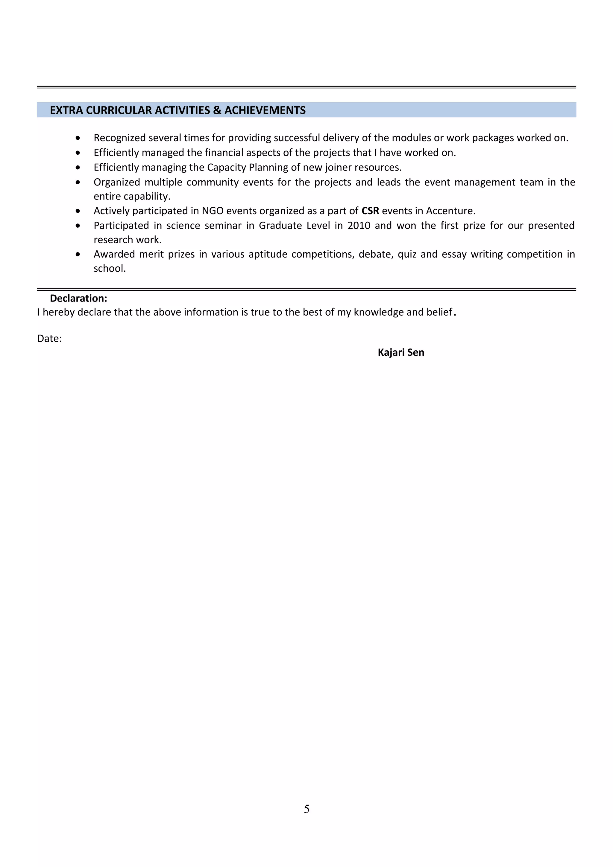 EXTRA CURRICULAR ACTIVITIES & ACHIEVEMENTS
• Recognized several times for providing successful delivery of the modules or work packages worked on.
• Efficiently managed the financial aspects of the projects that I have worked on.
• Efficiently managing the Capacity Planning of new joiner resources.
• Organized multiple community events for the projects and leads the event management team in the
entire capability.
• Actively participated in NGO events organized as a part of CSR events in Accenture.
• Participated in science seminar in Graduate Level in 2010 and won the first prize for our presented
research work.
• Awarded merit prizes in various aptitude competitions, debate, quiz and essay writing competition in
school.
Declaration:
I hereby declare that the above information is true to the best of my knowledge and belief.
Date:
Kajari Sen
5
 