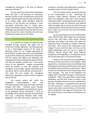 P a g e | 10
management techniques in the face of extreme
stress and obstacles.30
Current scholarship and research devoted to
Lewis and Clark is still growing and expanding.
DeVoto’s call for a more comprehensive view of the
subject, helped lead the story of Lewis and Clark out
of its infancy stage, while Moulton’s definitive
collection of the journals has produced a more
descriptive scholarship base in recent years.
Scholars like Ronda, Gunther, Uldrich and Allen have
challenged and expanded the limited view the story
which has lead to a more complete story that was
omitted from works prior to the 1950s.
OUTLINE:
In an attempt to answer the questions that
emerged through research, this paper will be
broken into multiple segments. The following work
is not a chronological account of the Corps of
Discovery, rather it is an in-depth observation of
three distinct variables that seem to be overlooked
or given little emphasis by mainstream scholarship.
The first section will address the leadership and
managerial techniques displayed by Lewis and Clark,
and how this played a pivotal role in the overall
return of the expedition. Largely incorporating
works by scholars in both the historical and
managerial science fields, specific leadership traits
and tactics will be clearly defined and examined.31
This work will also inspect the managerial
deficiencies displayed by Lewis and Clark (chapters
two and three).
The second section will clarify the
geographic misconceptions, lore, and
misunderstanding of the west that Lewis and Clark
brought with them. Scholarly works devoted
primarily to the geographic and exploratory aspects
of the expedition will be referenced.32 Zones of
knowledge will be used to describe the information
base and a comparison between Plains Indian
geographic lore with information obtained in the
30 See Preface.
31 Ambrose, Undaunted Courage, Uldrich, Into the Unknown,
Vecchio, Organizational Behavior: Core Concepts.
32 Primarily the works by John Allen, Passage Through the Garden
and An Analysis of the Exploratory Process, James Ronda, Finding the
mountains, and how it was interpreted, accepted or
denied by Lewis and Clark (chapter three).
The final section will be exclusively focused
on the interpretation of luck. Examining the
situations within Western Montana and Idaho
where the expedition could and in most instances
should have failed. Focusing primarily on the search
and interactions with the Shoshone and Flathead
tribes, the paper will use various journal entries and
scholarly works to demonstrate how Lewis and Clark
were “lucky” to survive the cross over the Rockies
(chapter four).33
By incorporating the journals of Meriwether
Lewis, William Clark, with a large mix of secondary
sources from John Allen, James Ronda, Stephen
Ambrose, Jack Uldrich and others, this paper will
depict the Corps of Discovery in Western Montana
and Idaho. Since much of the scholarship on the
subject of Lewis and Clark does not focus on this
specific geographic area, the use of a variety of
different sources should offer many different
viewpoints of the expedition in its desperate search
for the Columbia over the Continental Divide.
However, like most historians would believe,
the story of Lewis and Clark is not complete. Most
arguments or conclusions that can be offered must
be derived from the journals themselves which tend
to embellish Lewis and Clark as super heroes. Much
of what can be declared as fact is based upon a few
short passages. The view of the expedition has
largely been interpreted through an ethnocentric
standpoint. Other than what little is stated about
Sakakawea and the brief record of natives in the
journals, the Native American voice is omitted from
the story. Although it is accepted that the journals
are very accurate, it is hard to assume that every
aspect, every event, every emotion, and transaction
were transferred to the pages of the journals. But
like most of history, some aspects will always be up
for debate.
West and Martin Bruckner, The Geographic Revolution in Early
America.
33 See works by James Ronda, Among the Indians and Gunther Barth,
The Lewis and Clark Expedition: Selections from the Journals
Arranged by Topic.
 