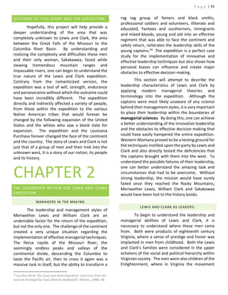 P a g e | 11
OUTCOME OF THIS WORK AND THE EXPEDITION:
Hopefully, this project will help provide a
deeper understanding of the area that was
completely unknown to Lewis and Clark, the area
between the Great Falls of the Missouri to the
Columbia River Basin. By understanding and
realizing the complexity and difficulties these men
and their only woman, Sakakawea, faced while
viewing tremendous mountain ranges and
impassable rivers, one can begin to understand the
true nature of the Lewis and Clark expedition.
Contrary from the romanticized version, the
expedition was a test of will, strength, endurance
and perseverance without which the outcome could
have been incredibly different. The expedition
directly and indirectly affected a variety of people,
from those within the expedition to the various
Native American tribes that would forever be
changed by the following expansion of the United
States and the whites who saw a blank slate for
expansion. The expedition and the Louisiana
Purchase forever changed the face of the continent
and the country. The story of Lewis and Clark is not
just that of a group of men and their trek into the
unknown west, it is a story of our nation, its people
and its history.
CHAPTER 2
THE LEADERSHIP WITHIN THE LEWIS AND CLARK
EXPEDITION
MANAGERS IN THE MAKING
The leadership and management styles of
Meriwether Lewis and William Clark are an
undeniable factor for the return of the expedition,
but not the only one. The challenge of the continent
created a very unique situation regarding the
implementation of effective managerial techniques.
The fierce rapids of the Missouri River, the
seemingly endless peaks and valleys of the
continental divide, descending the Columbia to
taste the Pacific air, then to cross it again was a
massive task in itself, but the ability to transform a
34 Gunther Barth The Lewis and Clark Expedition: Selections from the
Journals Arranged by Topic (Boston: Bedford/St. Martins, 1998), 48.
rag tag group of famers and black smiths,
professional soldiers and volunteers, illiterate and
educated, Yankees and southerners, immigrants
and mixed-bloods, young and old into an effective
regiment that was able to face the continent and
safely return, reiterates the leadership skills of the
young captains.34 The expedition is a perfect case
study for the implementation of innovative and
effective leadership techniques but also shows how
personal biases can influence and create major
obstacles to effective decision making.
This section will attempt to describe the
leadership characteristics of Lewis and Clark by
applying modern managerial theories and
terminology into the expedition. Although the
captains were most likely unaware of any science
behind their management styles, it is very important
to place their leadership within the boundaries of
managerial sciences. By doing this, one can achieve
a better understanding of the innovative leadership
and the obstacles to effective decision making that
could have easily hampered the entire expedition.
Western Montana proved to be a testing ground for
the techniques instilled upon the party by Lewis and
Clark and also directly tested the deficiencies that
the captains brought with them into the west. To
understand the possible failures of their leadership,
one can better understand the amazing task and
circumstances that had to be overcome. Without
strong leadership, the mission would have surely
failed once they reached the Rocky Mountains,
Meriwether Lewis, William Clark and Sakakawea
would have been lost to the history books.
LEWIS AND CLARK AS LEADERS:
To begin to understand the leadership and
managerial abilities of Lewis and Clark, it is
necessary to understand where these men came
from. Both were products of eighteenth century
Virginia, where a sense of prestige and honor was
implanted in men from childhood. Both the Lewis
and Clark’s families were considered in the upper
echelons of the social and political hierarchy within
Virginian society. The men were also children of the
Enlightenment, where in Virginia the movement
 