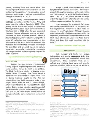 P a g e | 13
survival, studying flora and fauna while also
interacting with Natives which would later suit him
well during the expedition.41 He received no formal
education until the age 13 and then graduated from
Liberty Hall University in 1793.42
By age twenty, Lewis followed in his father’s
footsteps and enlisted in the Frontier Army and
would raise the ranks of Captain by 1800. After
posting on the frontier and helping put down the
Whiskey Rebellion, Lewis would be reunited with his
childhood idol in 1801 when he was appointed
President Thomas Jefferson’s personal secretary.
Lewis saw the world much like Jefferson. He was a
staunch Republican, craved education, longed for a
sense of exploration and understanding of the
natural order in the world. Jefferson personally saw
that Lewis received the top education possible for
the expedition and procured experts in biology,
topography, geography, cartography, astronomy
and navigation to aid in preparing the young captain
for his journey.43
Expedition Emphasis = Planning/Reporting
WILLIAM CLARK
William Clark was born in 1770 in Carline
County, Virginia, neighboring Lewis and Jefferson’s
home counties. He was the ninth or ten children.
The Clark Family were planters in Virginia, in the
middle classes of society. The family owned a
moderate sized estate and had several slaves. Five
of Clark’s brothers fought in the War for
Independence and held prominent ranks in the
Virginia militia after the war. 44 Oddly enough,
Jefferson tried to enlist the services of Clark’s older
brother George to lead a similar expedition west of
the Mississippi in 1783 but he had declined.45 When
Clark was 15, his family moved to the frontier of
Kentucky where he learned wilderness and survival
skills.
41 “Meriwether Lewis.” New Perspectives on the West.
http://www.pbs.org/weta/thewest/people/i_r/lewis.htm (Accessed
April, 2014).
42 “Meriwether Lewis.”
http://www2.vcdh.virginia.edu/lewisandclark/biddle/biographies_ht
ml/lewis.html (Accessed April, 2014).
43 PBS. “Meriwether Lewis, New Perspectives on the West”
At age 19, Clark joined the Kentucky militia
to fight in the Northwest Indian War. He would be
propelled through various ranks within state militias
and this is where he would befriend Meriwether
Lewis. By 1792, Clark would became an officer
within the regular army where he served in various
military engagements along the frontier.
Lewis requested the services of Clark to co-
captain the expedition in 1803. At this time, Clark
had resigned from a military life to return home and
manage his family’s plantation. Although Congress
would not raise his official ranking to captain for the
expedition, the members of the Corp were unaware.
Clark would officially join Lewis near Wood River in
Illinois and begin the great expedition into the
west.46
Expedition Emphasis = Rules/Structure
PERSONALITIES
Each manager and leader has unique,
independent and special personality traits that
guide their actions and interactions within their
environment. These personality traits can be
defined as a relatively stable pattern of behavior
when certain ideas, objects and people within an
44 ”William Clark.”
http://www2.vcdh.virginia.edu/lewisandclark/biddle/biographies_ht
ml/lewis.html (Accessed April, 2014).
45 “Jefferson’s Letter to Meriwether Lewis” Library of Congress.
http://www.loc.gov/rr/program/journey/jefferson-transcript.html.
(Accessed April, 2014).
46 “William Clark”, New Perspectives on the West.
http://www.pbs.org/weta/thewest/people/a_c/clark.htm (Accessed
April, 2014).
 