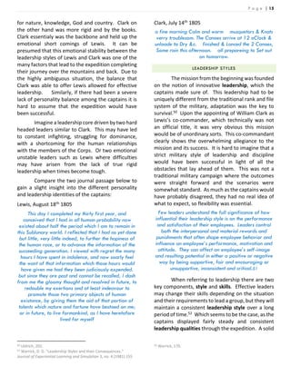 P a g e | 15
for nature, knowledge, God and country. Clark on
the other hand was more rigid and by the books.
Clark essentialy was the backbone and held up the
emotional short comings of Lewis. It can be
presumed that this emotional stability between the
leadership styles of Lewis and Clark was one of the
many factors that lead to the expedition completing
their journey over the mountains and back. Due to
the highly ambiguous situation, the balance that
Clark was able to offer Lewis allowed for effective
leadership. Similarly, if there had been a severe
lack of personality balance among the captains it is
hard to assume that the expedition would have
been successful.
Imagine a leadership core driven by two hard
headed leaders similar to Clark. This may have led
to constant infighting, struggling for dominance,
with a shortcoming for the human relationships
with the members of the Corps. Or two emotional
unstable leaders such as Lewis where difficulties
may have arisen from the lack of true rigid
leadership when times become tough.
Compare the two journal passage below to
gain a slight insight into the different personality
and leadership identities of the captains:
Lewis, August 18th 1805
This day I completed my thirty first year, and
conceived that I had in all human probability now
existed about half the period which I am to remain in
this Sublunary world. I reflected that I had as yet done
but little, very little indeed, to further the hapiness of
the human race, or to advance the information of the
succeeding generation. I viewed with regret the many
hours I have spent in indolence, and now soarly feel
the want of that information which those hours would
have given me had they been judiciously expended.
but since they are past and cannot be recalled, I dash
from me the gloomy thought and resolved in future, to
redouble my exertions and at least indeavour to
promote those two primary objects of human
existance, by giving them the aid of that portion of
talents which nature and fortune have bestoed on me;
or in future, to live formankind, as I have heretofore
lived for myself
50 Uldrich, 202.
51 Warrick, D. D. “Leadership Styles and their Consequences.”
Journal of Experiential Learning and Simulation 3, no. 4 (1981) 155
Clark, July 14th 1805
a fine morning Calm and worm musquetors & Knats
verry troublesom. The Canoes arrive at 12 oClock &
unloade to Dry &c. finished & Lanced the 2 Canoes,
Some rain this afternoon. all prepareing to Set out
on tomorrow.
LEADERSHIP STYLES
The mission from the beginning was founded
on the notion of innovative leadership, which the
captains made sure of. This leadership had to be
uniquely different from the traditional rank and file
system of the military, adaptation was the key to
survival.50 Upon the appointing of William Clark as
Lewis’s co-commander, which technically was not
an official title, it was very obvious this mission
would be of unordinary sorts. This co-commandant
clearly shows the overwhelming allegiance to the
mission and its success. It is hard to imagine that a
strict military style of leadership and discipline
would have been successful in light of all the
obstacles that lay ahead of them. This was not a
traditional military campaign where the outcomes
were straight forward and the scenarios were
somewhat standard. As much as the captains would
have probably disagreed, they had no real idea of
what to expect, so flexibility was essential.
Few leaders understand the full significance of how
influential their leadership style is on the performance
and satisfaction of their employees. Leaders control
both the interpersonal and material rewards and
punishments that often shape employee behavior and
influence an employee’s performance, motivation and
attitude. They can affect an employee’s self-image
and resulting potential in either a positive or negative
way by being supportive, fair and encouraging or
unsupportive, inconsistent and critical.51
When referring to leadership there are two
key components, style and skills. Effective leaders
may change their skills depending on the situation
and their requirements to lead a group, but they will
maintain a consistent leadership style over a long
period of time.52 Which seems to be the case, as the
captains displayed fairly steady and consistent
leadership qualities through the expedition. A solid
52 Warrick, 170.
 