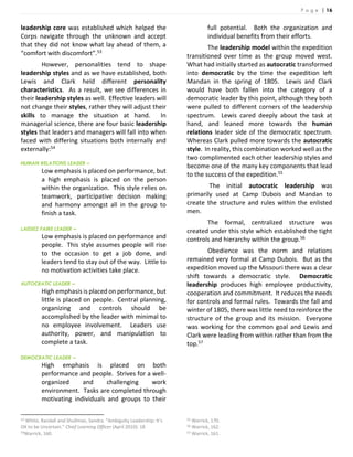 P a g e | 16
leadership core was established which helped the
Corps navigate through the unknown and accept
that they did not know what lay ahead of them, a
“comfort with discomfort”.53
However, personalities tend to shape
leadership styles and as we have established, both
Lewis and Clark held different personality
characteristics. As a result, we see differences in
their leadership styles as well. Effective leaders will
not change their styles, rather they will adjust their
skills to manage the situation at hand. In
managerial science, there are four basic leadership
styles that leaders and managers will fall into when
faced with differing situations both internally and
externally:54
HUMAN RELATIONS LEADER –
Low emphasis is placed on performance, but
a high emphasis is placed on the person
within the organization. This style relies on
teamwork, participative decision making
and harmony amongst all in the group to
finish a task.
LAISSEZ FAIRE LEADER –
Low emphasis is placed on performance and
people. This style assumes people will rise
to the occasion to get a job done, and
leaders tend to stay out of the way. Little to
no motivation activities take place.
AUTOCRATIC LEADER –
High emphasis is placed on performance, but
little is placed on people. Central planning,
organizing and controls should be
accomplished by the leader with minimal to
no employee involvement. Leaders use
authority, power, and manipulation to
complete a task.
DEMOCRATIC LEADER –
High emphasis is placed on both
performance and people. Strives for a well-
organized and challenging work
environment. Tasks are completed through
motivating individuals and groups to their
53 White, Randall and Shullman, Sandra. “Ambiguity Leadership: It’s
OK to be Uncertain.” Chief Learning Officer (April 2010): 18
54Warrick, 160.
full potential. Both the organization and
individual benefits from their efforts.
The leadership model within the expedition
transitioned over time as the group moved west.
What had initially started as autocratic transformed
into democratic by the time the expedition left
Mandan in the spring of 1805. Lewis and Clark
would have both fallen into the category of a
democratic leader by this point, although they both
were pulled to different corners of the leadership
spectrum. Lewis cared deeply about the task at
hand, and leaned more towards the human
relations leader side of the democratic spectrum.
Whereas Clark pulled more towards the autocratic
style. In reality, this combination worked well as the
two complimented each other leadership styles and
become one of the many key components that lead
to the success of the expedition.55
The initial autocratic leadership was
primarily used at Camp Dubois and Mandan to
create the structure and rules within the enlisted
men.
The formal, centralized structure was
created under this style which established the tight
controls and hierarchy within the group.56
Obedience was the norm and relations
remained very formal at Camp Dubois. But as the
expedition moved up the Missouri there was a clear
shift towards a democratic style. Democratic
leadership produces high employee productivity,
cooperation and commitment. It reduces the needs
for controls and formal rules. Towards the fall and
winter of 1805, there was little need to reinforce the
structure of the group and its mission. Everyone
was working for the common goal and Lewis and
Clark were leading from within rather than from the
top.57
55 Warrick, 170.
56 Warrick, 162.
57 Warrick, 161.
 