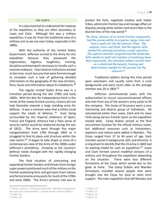 P a g e | 19
THE CORPS
It is also essential to understand the makeup
of the expedition as they are often secondary to
Lewis and Clark. Although this was a military
expedition, it was far from the traditional view of a
military unit as we see even today, especially in the
1800s.
With the authority of the United States
Government, Jefferson turned to the Army for this
expedition because they possessed the
organization, logistics, toughness, training,
discipline and teamwork necessary to handle such a
massive endeavor. Few national institutions existed
at the time, much less any that were formal enough
to complete such a task of gathering detailed
information on the geography of the new territory,
flora, fauna and information about its inhabitants.58
The regular United States Army was in a
transition period during the late 1700s and early
1800s. With the War for Independence fresh in the
minds of the newly formed country, citizens did not
look favorably towards a large standing army for
defense. It was a common view that a militia could
support the needs of defense. 59 Even being
surrounded by the imperial ambitions of Spain,
France and England, America had a false sense of
security (which would be shattered during the war
of 1812). The Army went through five major
reorganizations from 1784 through 1803 as it
struggled to find its place and structure within the
new nation.60 It began to take shape as more of a
contemporary view of the Army of the 1800s under
Jefferson’s presidency. Growing as the country’s
defense needs changed with the rapidly changing
frontier borders.
The fluid situation of contracting and
expanding frontier borders and threats from foreign
super powers positioned much of the military on the
frontier protecting forts and garrisons from natives
and formal enemy army posts for much of the 1700s
and early 1800s. The Army’s primary role was to
58 Charles, Collins Jr. “The Corps of Discover: Staff Ride Handbook for
the Lewis and Clark Expedition.” Combat Studies Institute (2003): 1
59 Collins, 19.
60 Collins, 19.
protect the forts, negotiate treaties with Indian
tribes, administer frontier law and manage affairs or
disputes among white settlers and local tribes in the
blurred lines of the new world.61
The Army, because of its remote frontier assignments,
had the proven ability to organize, equip, train and
lead a small unit into the unknown West. The
captains, Lewis and Clark, had the logistics skills
needed for planning executing a major operation.
The captains and their sergeants had the leadership
skills needed to build and maintain a functioning team.
Most importantly, the individual soldiers and the team
as a whole had the tenacity, training and
determination needed for the journey into the
unknown.62
Traditional soldiers during this time period
were volunteers and usually came from a rural
backgrounds and were much older as the average
member was 26 in 1803.63
Jefferson commissioned Lewis with the
authorization to recruit noncommissioned officers
and men from any of the western army posts to fill
the company. The Corps of Discovery were a very
interesting and diverse group of individuals. All
volunteered (other than Lewis, Clark and his slave
York) along various frontier posts as the expedition
moved west. Camp Dubois served as the final
recruitment location for the official military roster,
but additional resources such as interpreters,
explorers and natives were added in Mandan. The
Corps ranged from 17 to 44 years of age. Each
member varied in background, skill, and ethnicity. It
is important to identify that the US army in 1803 had
no existing model for such an expedition.64 Lewis
and Clark formed several modified versions of a
military unit throughout the expedition depending
on the situation. There were four different
formations of the Corps which varied due to the
goals at hand. The Camp Dubois and Mandan
formations included several people that were
brought into the Corps for local or short term
support. The main expedition that left Mandan and
61 Collins, 19.
62 Collins, 21.
63 Collins, 20.
64 Collins, 21.
 