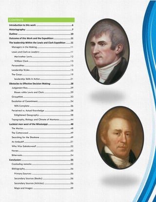 P a g e | 2
CONTENTS
Introduction to this work .....................................................6
Historiography: ....................................................................7
Outline: ..............................................................................10
Outcome of this Work and the Expedition:.........................11
The leadership Within the Lewis and Clark Expedition .......11
Managers in the Making.............................................................11
Lewis and Clark as Leaders: .......................................................11
Meriwether Lewis......................................................................12
William Clark............................................................................13
Personalities ...................................................................................13
Leadership Styles..........................................................................15
The Corps........................................................................................19
leadership Skills In Action.......................................................21
Obstacles to Effective Decision Making: .............................28
Judgement Bias..............................................................................29
Biases within Lewis and Clark................................................29
Groupthink......................................................................................33
Escalation of Commitment............................................................34
90% Complete ..........................................................................36
Perceived vs. Actual Knowledge ...............................................38
Enlightened Geography: ........................................................38
Topography, Biology and Climate of Montana:....................44
Luckiest men west of the Mississippi..................................48
The Marias......................................................................................48
The Cottonwood ............................................................................49
Searching for the Shoshone ........................................................49
An Ambush? ....................................................................................51
Who Was Sakakawea? ..............................................................52
Horses..............................................................................................53
Bitterroots........................................................................................54
Conclusion:.........................................................................55
Concluding remarks ......................................................................55
Bibliography...................................................................................56
Primary Sources:......................................................................56
Secondary Sources (Books):..................................................56
Secondary Sources (Articles):...............................................56
Maps and Images: ...................................................................59
 