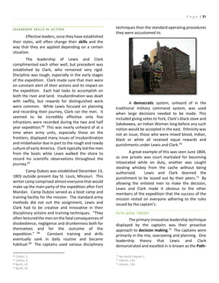 P a g e | 21
LEADERSHIP SKILLS IN ACTION
Effective leaders, once they have established
their styles, will often change their skills and the
way that they are applied depending on a certain
situation.
The leadership of Lewis and Clark
complimented each other well, but precedent was
established by Clark, who remained very rigid.
Discipline was tough, especially in the early stages
of the expedition. Clark made sure that men were
on constant alert of their actions and its impact on
the expedition. Each had tasks to accomplish on
both the river and land. Insubordination was dealt
with swiftly, but rewards for distinguished work
were common. While Lewis focused on planning
and recording their journey, Clark ran the men. It
seemed to be incredibly effective only five
infractions were recorded during the two and half
year expedition.66 This was nearly unheard of at a
time when army units, especially those on the
frontiers, displayed many issues of insubordination
and misbehavior due in part to the rough and rowdy
culture of early America. Clark typically led the men
from the boats while Lewis walked the shore to
record his scientific observations throughout the
journey.67
Camp Dubois was established December 13,
1803 outside present day St. Louis, Missouri. This
winter camp comprised almost everyone that would
make up the main party of the expedition after Fort
Mandan. Camp Dubois served as a boot camp and
training facility for the mission. The standard army
methods did not suit the assignment, Lewis and
Clark had to be creative and innovative in their
disciplinary actions and training techniques. “They
often lectured the men on the fatal consequences of
disobedience, negligence and drunkenness both for
themselves and for the outcome of the
expedition.” 68 Constant training and drills
eventually sank in daily routine and became
habitual.69 The captains used various disciplinary
66 Collins, 5.
67 Collins, 6.
68 Barth, 45.
69 Barth, 45.
techniques than the standard operating procedures
they were accustomed to.
A democratic system, unheard of in the
traditional military command system, was used
when large decisions needed to be made. This
included giving votes to York, Clark’s black slave and
Sakakawea, an Indian Woman long before any such
notion would be accepted in the east. Ethnicity was
not an issue, those who were mixed blood, Indian,
black or white all received equal rewards and
punishments under Lewis and Clark.70
A great example of this was seen June 1804,
as one private was court martialed for becoming
intoxicated while on duty, another was caught
stealing whiskey from the cache without being
authorized. Lewis and Clark deemed the
punishment to be issued out by their peers.71 By
allowing the enlisted men to make the decision,
Lewis and Clark made it obvious to the other
members of the expedition that the success of the
mission rested on everyone adhering to the rules
issued by the captain’s.
PATH-GOAL THEORY
The primary innovative leadership technique
displayed by the captains was their proactive
approach to decision making.72 The captains were
primarily in the mix, overseeing and planning. One
leadership theory that Lewis and Clark
demonstrated and excelled in is known as the Path-
70 See Barth chapter 2
71 Uldrich, 114.
72 Uldrich, 134.
 