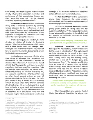 P a g e | 22
Goal Theory. This theory suggests that leaders can
directly influence the satisfaction, motivation and
performance of their subordinates through four
main leadership roles and can be adopted
differently depending on the situation:73
The Path-Goal Theory can also help leaders
clarify paths to expected outcomes by removing
various obstacles to the performance of their
subordinates,74 in other words it allowed Lewis and
Clark to establish means for the members of the
expedition to complete and understand their tasks
within the overall goals of the mission.
The more ambiguous the situation, the more
direction or initiation of structure by leaders is
needed. When levels of ambiguity are high on the
tactical level rather than the strategic level,
employees tend to follow leaders who are perceived
to have larger involvement in decisions and remain
flexible to the circumstances.75
Leaders become much more effective when
they engage in behaviors that complement the
environment or the subordinate’s abilities to
minimize their deficiencies.76 This is why the impact
of Path-Goal Theory can be contributed as another
major factor for the success of the expedition. Tasks
that become highly repetitive, like hauling boats,
canoes and goods up the Missouri River every day,
and areas with weak formal authority, as there was
no other formal support systems or chain of
command in place that far into the west. The Path-
goal Theory is truly a theory, as it is incredibly
difficult to prove since many different variables
affect leadership. However, Path-goal is a great
base to begin to understand and conceptualize
leadership in action.77 It only scratches the surface
of leadership, but it can provide fairly clear and
invaluable insights into leadership and how leaders
73 Vecchio, 162.
74 Vecchio, 162.
75 Sagie, Abraham and Koslowsky, Meni. “Organizational Attitudes
and Behaviors as a Functional Participation in Strategic and Tactical
Change Decisions: An Application of Path-goal Theory.” Journal of
Organizational Behavior 15, Vol. 1 (Jan, 1994): 40.
76 Knight Andre, Steynberg, Gary and Hanges, Paul. “Path Goal
Anaysis” Encyclopedia of Leadership (Feb 2011). 1164.
77 Anderson, Marian. “Path-Goal Theory Approach.” University of
Arkansas (Presented 2013).
can begin to at a minimum, monitor their leadership
skills in different environmental situations.
The Path-Goal Theory and its application is
clearly visible throughout the entire mission,
although Lewis and Clark were probably unaware of
their changing leadership roles.
The first role, directive leadership, involves
giving specific orders or setting strict rules for
subordinates to follow.78 This was used primarily in
the early stages of the mission, at Camp Dubois and
Fort Mandan to instill rules, routines and shape
behaviors of the men.
Goals = Reduce role ambiguity, clarify effort and
goal attainment, link goals to extrinsic rewards.79
Supportive leadership, the second
technique, this includes being friendly and sensitive
to the needs of subordinates.80 The captains paid
particular attention to the moral of the group.
Liquor played an important role in the lives of the
men. Coming from a very hard drinking society,
alcohol was a cure all for hunger, pain, cold,
loneliness and fear.81 The captains would often
issue an extra gill of whiskey after particularly
strenuous days, which were quite often.82 Festive
occasions were also used as a means to reduce
stress and build camaraderie. “Nostalgic memories
of holidays and home, good food, hard liquor and
fiddle music” were the means to which supportive
leadership was used.83
Goals = create an enjoyable environment,
understand personal needs, increase value and
worth. Investing in the employee will increase
effort.84
When the expedition came upon the flooded
Marias River where it flowed into the Missouri, the
78 Vecchio, 162.
79 Knight Andre, Steynberg, Gary and Hanges, Paul. “Path Goal
Anaysis” Encyclopedia of Leadership (Feb 2011). 1166.
80 Vecchio, 162.
81 Barth, 50.
82 Barth, 50.
83 Barth, 75.
84 Knight, 1166.
 