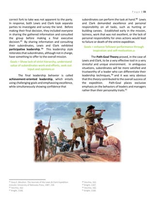 P a g e | 23
correct fork to take was not apparent to the party.
In response, both Lewis and Clark took separate
parties to investigate and survey the land. Before
making their final decision, they included everyone
in sharing the gathered information and consulted
the group before making a final executive
decision.85 By sharing information and consulting
their subordinates, Lewis and Clark exhibited
participative leadership. 86 This leadership style
reiterates that subordinates, although not in charge,
have something to offer to the overall mission.
Goals = Show lack of strict hierarchy, understand
value of subordinates work and efforts, seek out
input and opinions.87
The final leadership behavior is called
achievement-oriented leadership, which entails
using challenging goals and emphasizing excellence,
while simultaneously showing confidence that
85 Gary E. Moulton. The Journals of the Lewis & Clark Expedition
(Lincoln: University of Nebraska Press, 1987, 234.
86 Vecchio, 162.
87 Knight, 1166.
subordinates can perform the task at hand.88 Lewis
and Clark demanded excellence and personal
responsibility on all tasks, such as hunting or
building canoes. Established early in the mission,
laziness, work that was not excellent, or the lack of
personal responsibility for ones actions would lead
to failure or death of the entire expedition.
Goals = enhance follower performance through
inspiration and self-motivation.89
The Path-Goal Theory proved, in the case of
Lewis and Clark, to be a very effective tool in a very
stressful and unique environment. In ambiguous
situations, subordinates will be more satisfied and
trustworthy of a leader who can differentiate their
leadership techniques,90 and it was very obvious
that this theory contributed to the overall success of
the expedition. Path-Goal places exclusive
emphasis on the behaviors of leaders and managers
rather than their personality traits.91
88 Vecchio, 162.
89 Knight, 1167.
90 Vecchio, 162.
91 Knight, 1166.
 