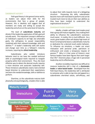 P a g e | 25
SUBORDINATE MATURITY
Path-goal theory in the general sense works,
as leaders can adjust their skills for the
environments that face a group of people.
However, this is idealistic and suggest that all
members are ready and willing to accept the
leadership and all are on the same level of maturity.
The level of subordinate maturity will
dictate if the leadership application of Path-goal will
actually work. This important concept is defined as
an individual’s capacity to set high, but attainable
goals, the willingness to accept responsibility
combined with their relevant knowledge, skills and
abilities.92 A leader’s leadership skills will evolve
and change over time as a follower’s maturity
increases, requiring less direct leadership.
Subordinates who exhibit immature
behavior tend to not have the needed technical
skills or psychological levels required to navigate
properly within their environment. Thus, the most
effective way to obtain the desired results requires
a more directive and autocratic leadership skill.
These immature subordinates need a task oriented
based direction to understand their expectations
and learn the needed knowledge, skills or abilities to
perform.
Overtime, as the subordinate matures both
physically and psychologically, a leaders then is able
92 Vecchio, 163.
93 Vecchio, 164.
to adjust their skills towards more of a delegating
structure. Possessing the skills, subordinates
become more self-motivated to perform and can be
trusted much more to rely on their own abilities as
they have been molded to understand the
organizational structure.93
CHARISMATIC BASED LEADERSHIP
Ideally, a leader will hope (and maybe pray)
that a group will mature together, thus making their
ability to influence the subordinate’s outcomes
much easier. In reality, this is much different. As a
result, great leaders often will display high levels of
fervor to temporarily boost a subordinates maturity
or dedication for a desired result and/or behavior.
To influence via emotions, a leader can enact
motivation with personal pride, patriotism or
enthusiasm and create a temporary impulse of
passion.94 Why is it that some of history’s most
famous leaders have been figures that seem larger
than life? Charisma plays a huge role in perceived
leadership and its effectiveness.
Another incredibly important, but difficult to
measure leadership skill is that of a charismatic
leader or value based leader. Developed from the
Path-Goal theory, this leadership skill is attributed
to someone who is able to tap into and appeal to a
subordinates cherished values, self-efficacy, and
94 Clauswitz, Carl Von. “On War.” 1832. 37.
 