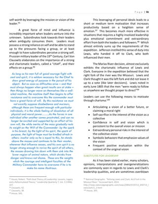 P a g e | 26
self-worth by leveraging the mission or vision of the
leader.95
A great force of mind and influence is
incredibly important when leaders venture into the
unknown. Subordinates look towards their leaders
when ambiguity consumes them. Leaders must
possess a strong reliance on self and be able to stand
up to the pressures facing a group, or at least
enough to have subordinates perceive a strong self.
Prussian military leader of the 19th Century, Carl Von
Clauswitz elaborates on the importance of a strong
and charismatic leaders, called a “chief”, and their
effects on a group:96
As long as his men full of good courage fight with
zeal and spirit, it is seldom necessary for the Chief to
show great energy of purpose in the pursuit of his
object. But as soon as difficulties arise – and that
must always happen when great results are at stake –
then things no longer move on themselves like a well-
oiled machine, the machine itself then begins to offer
resistance and to overcome this the commander must
have a great force of will. By this resistance we must
not exactly suppose disobedience and murmurs,
although these are frequent enough with particular
individuals; it is the whole feeling of dissolution of all
physical and moral power…….As the forces in one
individual after another comes prostrated, and can no
longer be excited and supported by an effort of his
own will, the while inertia of the mass gradually rests
its weight on the Will of the Commander: by the spark
in his breast, by the light of his spirit, the spark of
purpose, the light of hope must be kindled afresh in
others: insofar only as he is equal to this, he stands
above the masses and continues to be their master;
whenever that influence ceases, and his own spirit is no
longer strong enough to revive the spirit of all others,
the masses drawing him down with them sink into the
lower region of animal nature, which shrinks from
danger and knows not shame. These are the weights
which the courage and intelligent faculties of the
Military Commander have to overcome if he is to
make his name illustrious.
95 House, Robert. “Path-Goal Theory of Leadership: Lessons, Legacy
and a Reformulated Theory.” Leadership Quarterly 7, Vol. 3 (1996):
327.
96 Clauswitz, 42.
97 Clauswitz, 38.
98 House, 343.
This leveraging of personal ideals leads to a
short or medium term motivation that increases
productivity based on a heighten sense of
emotion.97 This becomes much more effective in
situations that requires a highly involved leadership
plus emotional commitment and extraordinary
effort from both the leaders and followers.98 Which
almost entirely sums up the requirements of the
expedition. Jefferson instilled this sense of duty into
Lewis, who handed it off to Clark, who both
influenced their men.
The Marias River decision, almost exclusively
exhibits the charismatic influence of Lewis and
Clark. Everyone in the expedition believed that the
right fork of the river was the Missouri. Lewis and
Clark thought it was the left fork and did not leave it
up to a vote (like later decisions). Lewis noted in
early June 1805 that the men “were ready to follow
us anywhere we thought proper to direct”99
Leaders can use the following means to motivate
through charisma:100
 Articulating a vision of a better future, or
claiming a moral right
 Self-sacrifice in the interest of the vision as a
collective
 Confidence in self and vision which is
persistent to the overall vision or mission
 Extraordinary personal risks in the interest of
the collective vision
 Symbolic behaviors that emphasize values of
the vision
 Frequent positive evaluation within the
context of the original vision
SUBSTITUTES FOR LEADERSHIP
As it has been stated earlier, many scholars,
opinions, interpretations and overgeneralizations
are commonly seen in regards to Lewis and Clark’s
leadership qualities, and are sometimes overblown
99 National Geographic. “Reliving Lewis and Clark: At A Fork in the
Missouri River.” Accessed April, 2014.
http://news.nationalgeographic.com/news/2005/07/0713_050713_l
ewisclark11_2.html
100 House, 343.
 