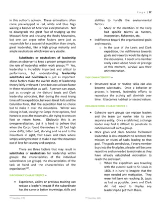 P a g e | 27
in this author’s opinion. These estimations often
come pre-wrapped in red, white and blue flags
waving a banner of American exceptionalism. Not
to downgrade the great feat of trudging up the
Missouri River and crossing the Rocky Mountains,
but one can argue other factors were just as
responsible for a successful expedition than simply,
great leadership, like a high group maturity and
ample neutralizers which were very visable.
Substitutes or neutralizers of leadership
allows an observer to keep a proper perspective on
the role of leadership within work groups.101 Yes,
leadership is incredibly important and critical to
performance, but understanding leadership
substitutes and neutralizers is just as important.
These factors make the overall study of leadership
theory fairly irrelevant if one does not at least factor
in these relationships as well. A person can argue,
just as strongly as the diehard Lewis and Clark
leadership advocates, that during the most trying
times of the expedition, between Great Falls and the
Columbia River, that the expedition had no choice
but to make it over the mountains. Winter was
closing in fast, leaving the Corps three options, find
horses to cross the mountains, die trying to cross on
foot or return home. Obviously this is an
overgeneralization, but it is hard to believe that
when the Corps found themselves in 10 foot high
snow drifts, bitter cold, starving and no end to the
mountains in sight, that Lewis and Clark where
simply willing the men to make it over the mountain
out of love for country and purpose.
There are three factors that may result in
substitutes or neutralizers for leadership within
groups: the characteristics of the individual
subordinates (or group), the characteristics of the
task at hand and the characteristics of the
organization102.
SUBORDINATE CHARACTERISTICS –
 Experience, ability or previous training can
reduce a leader’s impact if the subordinate
has the same or better knowledge, skills and
101 Vecchio, 170.
abilities to handle the environmental
factors.
o Many of the members of the Corp
had specific talents as hunters,
interpreters, fishermen, etc.
 Indifference toward the organizational goals
and rewards.
o In the case of the Lewis and Clark
expedition, the indifference towards
goals and rewards would be dying in
the mountains. I doubt any member
really cared about honor or prestige
at this moment, survival was their
only motivation.
TASK CHARACTERISTICS –
 Structured tasks or routine tasks can also
become substitutes. Once a behavior or
process is learned, leadership efforts to
reproduce the activity will diminish over
time. It becomes habitual or second nature.
ORGANIZATIONAL CHARACTERISTICS –
 Cohesive work groups can replace leaders
and the team can evolve into its own
separate entity. Once established, a change
leader may find it difficult to penetrate to
cohesiveness of such a group.
 Once goals and plans become formalized
leadership is less important to reiterate the
mission or vision of tasks leading to that
goal. The goals are obvious, if every member
buys into the final plan, a leader will become
repetitive and unneeded to motivate as they
have already established motivation to
reach the end result.
o When the expedition was traveling
with the current back to St. Louis in
1806, it is hard to imagine that the
men needed any motivation. They
were hell bent on reaching St. Louis
as fast as possible, Lewis and Clark
did not need to display any
leadership to get them there.
102 Vecchio, 169.
 