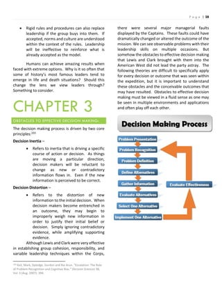 P a g e | 28
Decision Making Process
 Rigid rules and procedures can also replace
leadership if the group buys into them. If
accepted, norms and culture are understood
within the context of the rules. Leadership
will be ineffective to reinforce what is
already accepted as the model.
Humans can achieve amazing results when
faced with extreme options. Why is it so often that
some of history’s most famous leaders tend to
emerge in life and death situations? Should this
change the lens we view leaders through?
Something to consider.
CHAPTER 3
OBSTACLES TO EFFECTIVE DECISION MAKING:
The decision making process is driven by two core
principles:103
Decision Inertia –
 Refers to inertia that is driving a specific
course of action or decision. As things
are moving a particular direction,
decision makers will be reluctant to
change as new or contradictory
information flows in. Even if the new
information is perceived to be correct.
Decision Distortion –
 Refers to the distortion of new
information to the initial decision. When
decision makers become entrenched in
an outcome, they may begin to
improperly weigh new information in
order to justify their initial belief or
decision. Simply ignoring contradictory
evidence, while amplifying supporting
evidence.
Although Lewis and Clark were very effective
in establishing group cohesion, responsibility, and
variable leadership techniques within the Corps,
103 Keil, Mark, Dpledge, Gordon and Rai Arun. “Escalation: The Role
of Problem Recognition and Cognitive Bias.” Decision Sciences 38,
Vol. 3 (Aug. 2007): 394.
there were several major managerial faults
displayed by the Captains. These faults could have
dramatically changed or altered the outcome of the
mission. We can see observable problems with their
leadership skills on multiple occasions. But
somehow the obstacles to effective decision making
that Lewis and Clark brought with them into the
American West did not lead the party astray. The
following theories are difficult to specifically apply
for every decision or outcome that was seen within
the expedition, but it is important to understand
these obstacles and the conceivable outcomes that
may have resulted. Obstacles to effective decision
making must be viewed in a fluid sense as one may
be seen in multiple environments and applications
and often play off each other.
 