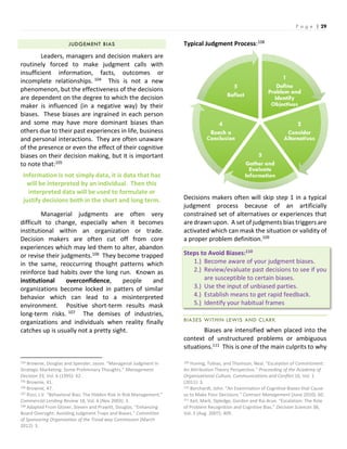 P a g e | 29
JUDGEMENT BIAS
Leaders, managers and decision makers are
routinely forced to make judgment calls with
insufficient information, facts, outcomes or
incomplete relationships. 104 This is not a new
phenomenon, but the effectiveness of the decisions
are dependent on the degree to which the decision
maker is influenced (in a negative way) by their
biases. These biases are ingrained in each person
and some may have more dominant biases than
others due to their past experiences in life, business
and personal interactions. They are often unaware
of the presence or even the effect of their cognitive
biases on their decision making, but it is important
to note that:105
Information is not simply data, it is data that has
will be interpreted by an individual. Then this
interpreted data will be used to formulate or
justify decisions both in the short and long term.
Managerial judgments are often very
difficult to change, especially when it becomes
institutional within an organization or trade.
Decision makers are often cut off from core
experiences which may led them to alter, abandon
or revise their judgments.106 They become trapped
in the same, reoccurring thought patterns which
reinforce bad habits over the long run. Known as
institutional overconfidence, people and
organizations become locked in patters of similar
behavior which can lead to a misinterpreted
environment. Positive short-term results mask
long-term risks. 107 The demises of industries,
organizations and individuals when reality finally
catches up is usually not a pretty sight.
104 Brownie, Douglas and Spender, Jason. “Managerial Judgment in
Strategic Marketing: Some Preliminary Thoughts.” Management
Decision 33, Vol. 6 (1995): 42.
105 Brownie, 41.
106 Brownie, 47.
107 Rizzi, J.V. “Behavioral Bias: The Hidden Risk in Risk Management.”
Commercial Lending Review 18, Vol. 6 (Nov 2003): 3.
108 Adapted From Glover, Steven and Prawitt, Douglas. “Enhancing
Board Oversight: Avoiding Judgment Traps and Biases.” Committee
of Sponsoring Organization of the Tread way Commission (March
2012): 3.
Typical Judgment Process:108
Decisions makers often will skip step 1 in a typical
judgment process because of an artificially
constrained set of alternatives or experiences that
are drawn upon. A set of judgments bias triggers are
activated which can mask the situation or validity of
a proper problem definition.109
Steps to Avoid Biases:110
1.) Become aware of your judgment biases.
2.) Review/evaluate past decisions to see if you
are susceptible to certain biases.
3.) Use the input of unbiased parties.
4.) Establish means to get rapid feedback.
5.) Identify your habitual frames
BIASES WITHIN LEWIS AND CLARK
Biases are intensified when placed into the
context of unstructured problems or ambiguous
situations.111 This is one of the main culprits to why
109 Huning, Tobias, and Thomson, Neal. “Escalation of Commitment:
An Attribution Theory Perspective.” Proceeding of the Academy of
Organizational Culture, Communications and Conflict 16, Vol. 1
(2011): 3.
110 Borchardt, John. “An Examination of Cognitive Biases that Cause
us to Make Poor Decisions.” Contract Management (June 2010): 60.
111 Keil, Mark, Dpledge, Gordon and Rai Arun. “Escalation: The Role
of Problem Recognition and Cognitive Bias.” Decision Sciences 38,
Vol. 3 (Aug. 2007): 409.
 