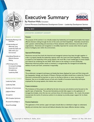 P a g e | 3
19 May 2014 Version 1.0
Executive Summary
By MatthewWells, Consultant
Central Minnesota Small Business Development Center – Leadership Development Seminar
UNCHARTED LEADERSHIP SUMMARY
Purpose:
The purpose of this seminar is to critically analyze key leadership and managerial principles that impact
effective decision making through the lens of the Lewis and Clark Expedition. Attendees should leave
with a greater understanding and awareness of these obstacles within themselves and inside of their
organizations. Awareness and recognition is incredibly important for success when there are great
levels of ambiguity seen within the environment.
Approach/Methodology:
Numerous sources from both the historical and managerial sciences have been brought together in
order to properly identify the leadership capacity within the Lewis and Clark Expedition. Attempting
to expand on the leadership of the young captains, this work fills a much needed gap of critical analysis
and research by combining the two fields, which seems to be missing in current scholarship.
Mainstream historical scholars tends to overlook or overgeneralize the managerial and leadership
abilities of Lewis and Clark, sometimes irresponsibly.
Findings:
The problematic managerial techniques and leadership biases displayed by Lewis and Clark along with
the topography, biology, and climate of Western Montana and Idaho should have crushed the Corps of
Discovery, prematurely forcing them to return to the East as failures or never returning at all.
However, due to an incredible amount of luck and a handful of innovative leadership techniques
employed by the young captains, the mission was a success
Project Limitations:
The limitations of this project are defined by the lack of sources and scholarly works focused on the
specific topic of leadership. The journals themselves provide little support to the application of
managerial principles, since this was not a primary focus of its documentation. As a result, this project
incorporates the works of numerous authors in an attempt to provide proper support for its thesis
statement.
Practical Application
The application of this seminar, paper and topics should allow an individual to begin to understand,
identify and minimize their internal and habitual obstacles that impact effective decision making.
POINTS OF INTEREST:
Leadership Planning in the
Unknown
 Understanding and
Effectively using
Leadership Styles and
Skills within your
Environment
 Identifying Obstacles to
Effective Decision
Making
 Minimizing Luck by
Increasing Knowledge,
Awareness and
Strengthening
Leadership Skills
HIGHLIGHTED TOPICS:
Leadership Styles
Leadership Skills
Escalation of Commitment
Judgment Biases
Groupthink
90% Complete Syndrome
Perceived Knowledge vs.
Actual Knowledge
Copyright © Matthew R. Wells, 2014. Version 1.0, May 19th 2014
 