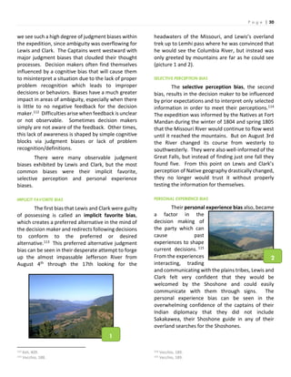 P a g e | 30
we see such a high degree of judgment biases within
the expedition, since ambiguity was overflowing for
Lewis and Clark. The Captains went westward with
major judgment biases that clouded their thought
processes. Decision makers often find themselves
influenced by a cognitive bias that will cause them
to misinterpret a situation due to the lack of proper
problem recognition which leads to improper
decisions or behaviors. Biases have a much greater
impact in areas of ambiguity, especially when there
is little to no negative feedback for the decision
maker.112 Difficulties arise when feedback is unclear
or not observable. Sometimes decision makers
simply are not aware of the feedback. Other times,
this lack of awareness is shaped by simple cognitive
blocks via judgment biases or lack of problem
recognition/definitions.
There were many observable judgment
biases exhibited by Lewis and Clark, but the most
common biases were their implicit favorite,
selective perception and personal experience
biases.
IMPLICIT FAVORITE BIAS
The first bias that Lewis and Clark were guilty
of possessing is called an implicit favorite bias,
which creates a preferred alternative in the mind of
the decision maker and redirects following decisions
to conform to the preferred or desired
alternative.113 This preferred alternative judgment
bias can be seen in their desperate attempt to forge
up the almost impassable Jefferson River from
August 4th through the 17th looking for the
112 Keli, 409.
113 Vecchio, 188.
headwaters of the Missouri, and Lewis’s overland
trek up to Lemhi pass where he was convinced that
he would see the Columbia River, but instead was
only greeted by mountains are far as he could see
(picture 1 and 2).
SELECTIVE PERCEPTION BIAS
The selective perception bias, the second
bias, results in the decision maker to be influenced
by prior expectations and to interpret only selected
information in order to meet their perceptions.114
The expedition was informed by the Natives at Fort
Mandan during the winter of 1804 and spring 1805
that the Missouri River would continue to flow west
until it reached the mountains. But on August 3rd
the River changed its course from westerly to
southwesterly. They were also well-informed of the
Great Falls, but instead of finding just one fall they
found five. From this point on Lewis and Clark’s
perception of Native geography drastically changed,
they no longer would trust it without properly
testing the information for themselves.
PERSONAL EXPERIENCE BIAS
Their personal experience bias also, became
a factor in the
decision making of
the party which can
cause past
experiences to shape
current decisions. 115
From the experiences
interacting, trading
and communicating with the plains tribes, Lewis and
Clark felt very confident that they would be
welcomed by the Shoshone and could easily
communicate with them through signs. The
personal experience bias can be seen in the
overwhelming confidence of the captains of their
Indian diplomacy that they did not include
Sakakawea, their Shoshone guide in any of their
overland searches for the Shoshones.
114 Vecchio, 189.
115 Vecchio, 189.
1
2
 