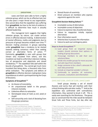 P a g e | 33
GROUPTHINK
Lewis and Clark were able to form a highly
cohesive group, which can be an effective tool, but
can also pose a major threat to any organization.
One cannot deny that the expedition was suffering
from groupthink, but due to the lack of evidence it
is difficult to determine how much it actually
affected leadership.
This managerial term suggests that highly
cohesive groups, by nature, can create serious
errors in effective decision making. A deterioration
of mental efficiency, reality and judgments due to
pressures of groups becomes evident over time.116
Decision making processes in groups operating
under groupthink have a tendency to be slanted
towards seeking consensus rather than seeking
correct or alternative forms of action. 117
Commonly, groupthink is seen with groups that
remain very insulated from others, and this
insulation can lead to uniformity in decision making,
loss of perspective and objectivity and closed
mindedness.118 The expedition falls well within the
bounds of groupthink. You cannot get much more
insulated that being alone, a thousand miles from
white civilization. The symptoms and defects of
groupthink on effective decision making bare many
resemblances to what is portrayed during the Corps
of Discovery.
Symptoms of Groupthink119
 An illusion of invincibility
 An unquestioned belief in the group’s
inherent mortality
 Collective efforts to rationalize
 Stereotyped views of rivals as evil, weak or
stupid
 Self-censorship and a lack of deviating from
the groups consensus
116 Neck, Christopher and Moorhead, Gregory. “Groupthink
Remolded: The Importance of Leadership, Time Pressure and
Methodical Decision-Making Procedures.” Human Relations 48, Vol.
5 (May 1995): 548.
117 Robert Vecchio, Organizational Behavior: Core Concepts (Mason:
Thompson South-Western, 2006), 190.
118 Neck and Moorhead, 548.
 Shared illusion of unanimity
 Direct pressure on members who express
arguments against the norm
Groupthink Decision Making Defects120
 Incomplete survey of alternatives
 Incomplete survey of objectives
 Failure to examine risks of preferred choice
 Failure to reappraise initially rejected
alternatives
 Poor information search
 Selective bias in process the information
 Failure to work out contingency plans
Steps to Avoid Groupthink:121
1.) Lead group from an impartial stance.
Leaders should minimize their options or
leading of group discussions
2.) Encourage members to add their own
solutions/ideas
3.) Divide into smaller groups for more accurate
and safe input from members
4.) Assign someone to be a devil’s advocate for
each idea presented
5.) Include an impartial outsider’s criticism
6.) Continually to question all outcomes,
processes, evaluations and information
LEWIS AND CLARK, LEWIS OR CLARK, LEWIS CLARK?
Small groups develop a set of shared
illusions and norms that will interfere with their
critical thinking skills and alter reality.122 And as the
expedition was confronted with contradictory
information, they seemed to brush it off. This is
easily seen searching for the Shoshones. The group
was so convinced that the tribe would be between
Great Falls and Three Forks, but day after day
119 Neck, Christopher. “Letterman or Leno: A Groupthink Analysis of
Successive Decision Made by the National Broadcasting Company.”
Journal of Managerial Psychology 11, Vol. 8 (1993).
120 Neck, 2.
121 Tronshaw, Oubria. “How to minimize Groupthink.” Accessed
April, 2014. http://www.ehow.com/how_12038603_minimize-
groupthink.html
122 Sims, Ronald. “Linking Groupthink to Unethical Behavior in
Organizations.” Journal of Business Ethics 11, Vol. 9 (Sept. 1992): 532
 