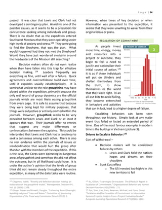 P a g e | 34
passed. It was clear that Lewis and Clark had not
developed a contingency plan. Anxiety is one of the
possible causes, as it seems to be a precursors for
concurrence seeking among individuals and group.
There is no doubt that as the expedition entered
Southwest Montana that they were operating under
high levels of anxiety and stress.123 They were going
to find the Shoshone, that was the plan. What
would happened had they not met the Shoshone?
Would they have just wondered aimlessly around
the headwaters of the Missouri still searching?
Decision makers often do not even realize
when they have fallen into this trap for effective
decision making. 124 Leaders frequently see
everything as fine, until well after a failure. Quick
agreements and overconfidence build over time,
until it explodes usually catastrophically. It is
somewhat unclear to the role groupthink may have
played within the expedition, primarily because the
only real record of group dynamics are the official
journals which are most likely oozing groupthink
from every page. It is safe to assume that because
they were being kept for military purposes, that
things were subjective or entirely omitted within the
journals. However, groupthink seems to be very
prevalent between Lewis and Clark or at least it
appears that way. Their journals offer no entries
that suggest any major differences or
confrontations between the captains. This could be
interpreted that Lewis and Clark had a tendency to
seek a consensus among each other. There is also
no real evidence within the journals of issues or
insubordination that would hurt the group after
Mandan with the members of the expedition. If this
is the case, the Corps were operating in dangerous
areas of groupthink and somehow this did not affect
the outcome, but in all likelihood could have. It is
under the author’s opinion that the levels of group
think did not remain steady throughout the entire
expedition, as many of the daily tasks were routine.
123 Chapman, Judith. “Anxiety and defective decision making: an
elaboration of the groupthink model.” Management Decisions 44,
Vol. 10 (2006): 1399.
124 Glover, Steven and Prawitt, Douglas. “Enhancing Board Oversight:
Avoiding Judgment Traps and Biases.” Committee of Sponsoring
Organization of the Tread way Commission (March 2012): 5.
However, when times of key decisions or when
information was presented to the expedition, it
seems that they were unwilling to waver from their
original ideas or plans.
ESCALATION OF COMMITMENT
As people invest
more time, energy, money
and resources into a
project or outcome, they
begin to feel a need to
justify and rationalize their
initial course of action.125
It is as if these individuals
will put on blinders and
shelter themselves from
the truth, to show
themselves or the world
that they were right. In an
all-out blitz to avoid failing,
they become entrenched
in behaviors and activities
that can in fact, lead to a higher degree of failure.
Escalating behaviors can been seen
throughout our history. Simply look at any major
event that failed or lasted an extended period of
time. One of the most famous examples in modern
time is the buildup in Vietnam (picture 3).
Drivers to Escalate Behavior:126
Cost of Withdrawal –
 Decision makers will be considered
failures by others
o Lewis and Clark held the nations
hopes and dreams on their
shoulders
 Sunk Cost effect
o The US invested too highly in this
new territory to fail
125 Ku, Gillian. “Learning to De-escalate: The Effects of Regret in
Escalation of Commitment.” Organizational Behavior and Human
Decision Processes 105 (2008): 221.
126 Pan, Shan, Pan, Gary, Newman, Michael, and Flynn, Donal.
“Escalation and De-Escalation of Commitment to Information
Systems Projects: Insights from a Project Evaluation Model.”
European Journal of Operational Research 173 (2006): 1142.
3
 