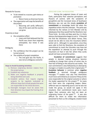 P a g e | 35
Rewards for Success
 To be viewed as a success, gain status or
promotion
o Return home as American heroes
 The organization will reap the benefits of
the project
o Returning will verify Jefferson’s
idea of the west and the country
can grow
Proximity to Goal
 the completion effect
o Lewis and Clark believed that the
Pacific was closer than originally
anticipated, but knew it was
there
Ambiguity
 The confidence that the project can be
turned around
 The visibility of project completion
o The end goal was the Pacific, it
was not an ambiguous outcome
Steps to Avoid Escalating Activities:
1.) Remove originating decision makers from
the project group.
2.) Establish key milestones
3.) Make sure negative feedback is properly
being identified and used.
4.) Establish policies that require ongoing
projects to be regularly evaluated at
different steps that include people that were
not responsible for the initial decisions.
5.) Oversight managers must be aware that
their direction may impact the framing of an
outcome.
127 Ku, Gillian. “Learning to De-escalate: The Effects of Regret in
Escalation of Commitment.” Organizational Behavior and Human
Decision Processes 105 (2008): 223.
128 Rutledge, Robert. “Escalation of Commitment in Groups and the
Moderating Effects of Information Framing.” Journal of Applied
Business Research 11, Vol. 2 (Spring 1995): 20.
LEWIS AND CLARK, THE ESCALATORS
Pairing the judgment biases of Lewis and
Clark, particularly their selective perceptions and
illusions of control, with the symptoms of
groupthink and the increased stress of Southwest
Montana, you can see the steady escalation of
commitment as knowledge levels fall when the
expedition enters into the unknown. The party was
informed by the natives at Fort Mandan and by
Sakakawea that they would find the Shoshone near
Three Forks. As miles and days went by, it is fairly
obvious that desperation began to set in. If they did
not find the Shoshones and obtain horses, they
would not be able to cross the mountains before
winter set in. Although it is speculation, since they
were able to find the Shoshone, the escalation of
commitment to reach the Columbia may have led
the expedition to attempt to push through the
mountains on foot in late fall, where they surely
would not have survived the winter.
Escalation of commitment suggests that
people in decision making situations become
unwilling to change their course of action due to
their fear of failing or the refusal to see reality. The
over commitment is also followed by an attempt by
managers or leaders to justify their original plan.127
Escalation behavior is common when negative
feedback is returned through ambiguous
messages. 128 Leaders may also find themselves
much more committed to an outcome if they are the
ones responsible for the original outcome or where
the leader appointed for the project.129 As Lewis
and Clark were the originating leaders (Note:
Jefferson was an originating source, but he was not
inside the group, so would not apply in this
situation), their commitment levels were much
higher than someone who had not been an
originating framer of the goals 130 . It was also
difficult for them to intake the information
presented to them as the ambiguity created mixed
129 Rutledge, 21.
130 Huning, Tobias, and Thomson, Neal. “Escalation of Commitment:
An Attribution Theory Perspective.” Proceeding of the Academy of
Organizational Culture, Communications and Conflict 16, Vol. 1
(2011): 13.
 
