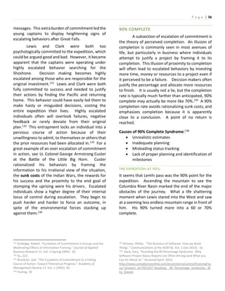 P a g e | 36
messages. This extra burden of commitment led the
young captains to display heightening signs of
escalating behaviors after Great Falls.
Lewis and Clark were both too
psychologically committed to the expedition, which
could be argued good and bad. However, it became
apparent that the captains were operating under
highly escalated behavior searching for the
Shoshone. Decision making becomes highly
escalated among those who are responsible for the
original investment.131 Lewis and Clark were both
fully committed to success and needed to justify
their actions by finding the Pacific and returning
home. This behavior could have easily led them to
make hasty or misguided decisions, costing the
entire expedition their lives. Highly escalated
individuals often will overlook failures, negative
feedback or rarely deviate from their original
plan.132 This entrapment locks an individual into a
pervious course of action because of their
unwillingness to admit, to themselves or others that
the prior resources had been allocated in.133 For a
great example of an over escalation of commitment
in action, see Lt. Colonel George Armstrong Custer
at the Battle of the Little Big Horn. Custer
rationalized his behaviors by framing the
information to his irrational view of the situation,
the sunk costs of the Indian Wars, the rewards for
his success and the proximity to the end goal of
stomping the uprising were his drivers. Escalated
individuals show a higher degree of their internal
locus of control during escalation. They begin to
push harder and harder to force an outcome, in
spite of the environmental forces stacking up
against them.134
131 Rutledge, Robert. “Escalation of Commitment in Groups and the
Moderating Effects of Information Framing.” Journal of Applied
Business Research 11, Vol. 2 (Spring 1995): 20.
132 Ku, 222.
133 Brockner, Joel. “The Escalation of Commitment to a Failing
Course of Action: Toward Theoretical Progress.” Academy of
Management Review 17, Vol. 1 (1992): 40.
134 Huning, 18.
90% COMPLETE
A subsection of escalation of commitment is
the theory of perceived completion. An illusion of
completion is commonly seen in most avenues of
life, but particularly in business where individuals
attempt to justify a project by framing it to its
completion. This illusion of proximity to completion
will often lead to escalated behaviors by investing
more time, money or resources to a project even if
it perceived to be a failure. Decision makers often
justify the percentage and allocate more resources
to finish. It is usually not a lie, but the completion
rate is typically much farther than anticipated, 90%
complete may actually be more like 70%.135 A 90%
completion rate avoids rationalizing sunk costs, and
emphasizes completion because it is apparently
close to a conclusion. A point of no return is
reached.
Causes of 90% Complete Syndrome:136
 Unrealistic estimates
 Inadequate planning
 Misleading status tracking
 Lack of proper planning and identification of
milestones
THE EXPEDITION AT 90%
It seems that Lemhi pass was the 90% point for the
expedition. Ascending the mountain to see the
Columbia River Basin marked the end of the major
obstacles of the journey. What a life shattering
moment when Lewis stared into the West and saw
at a seeming less endless mountain range in front of
him. His 90% turned more into a 60 or 70%
complete.
135 Armour, Phillip. “The Business of Software: How we Build
Things.” Communications of the ACM 56, Vol. 1 (Jan 2013): 32.
136 Gack, Gary. “Avoiding the 90 Percentage Syndrome: Why
Software Project Status Reports are Often Wrong (and What you
Can Do About it).” Accessed April, 2014.
http://www.complianceonline.com/ecommerce/control/trainingFoc
us/~product_id=702107/~Avoiding__90_Percentage_Syndrome:_W
hy_Stware
 
