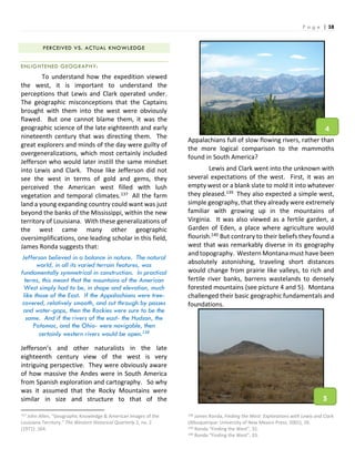P a g e | 38
PERCEIVED VS. ACTUAL KNOWLEDGE
ENLIGHTENED GEOGRAPHY:
To understand how the expedition viewed
the west, it is important to understand the
perceptions that Lewis and Clark operated under.
The geographic misconceptions that the Captains
brought with them into the west were obviously
flawed. But one cannot blame them, it was the
geographic science of the late eighteenth and early
nineteenth century that was directing them. The
great explorers and minds of the day were guilty of
overgeneralizations, which most certainly included
Jefferson who would later instill the same mindset
into Lewis and Clark. Those like Jefferson did not
see the west in terms of gold and gems, they
perceived the American west filled with lush
vegetation and temporal climates.137 All the farm
land a young expanding country could want was just
beyond the banks of the Mississippi, within the new
territory of Louisiana. With these generalizations of
the west came many other geographic
oversimplifications, one leading scholar in this field,
James Ronda suggests that:
Jefferson believed in a balance in nature. The natural
world, in all its varied terrain features, was
fundamentally symmetrical in construction. In practical
terms, this meant that the mountains of the American
West simply had to be, in shape and elevation, much
like those of the East. If the Appalachians were tree-
covered, relatively smooth, and cut through by passes
and water-gaps, then the Rockies were sure to be the
same. And if the rivers of the east- the Hudson, the
Potomac, and the Ohio- were navigable, then
certainly western rivers would be open.138
Jefferson’s and other naturalists in the late
eighteenth century view of the west is very
intriguing perspective. They were obviously aware
of how massive the Andes were in South America
from Spanish exploration and cartography. So why
was it assumed that the Rocky Mountains were
similar in size and structure to that of the
137 John Allen, “Geographic Knowledge & American Images of the
Louisiana Territory.” The Western Historical Quarterly 2, no. 2
(1971): 164.
Appalachians full of slow flowing rivers, rather than
the more logical comparison to the mammoths
found in South America?
Lewis and Clark went into the unknown with
several expectations of the west. First, it was an
empty west or a blank slate to mold it into whatever
they pleased.139 They also expected a simple west,
simple geography, that they already were extremely
familiar with growing up in the mountains of
Virginia. It was also viewed as a fertile garden, a
Garden of Eden, a place where agriculture would
flourish.140 But contrary to their beliefs they found a
west that was remarkably diverse in its geography
and topography. Western Montana must have been
absolutely astonishing, traveling short distances
would change from prairie like valleys, to rich and
fertile river banks, barrens wastelands to densely
forested mountains (see picture 4 and 5). Montana
challenged their basic geographic fundamentals and
foundations.
138 James Ronda, Finding the West: Explorations with Lewis and Clark
(Albuquerque: University of New Mexico Press, 2001), 26.
139 Ronda “Finding the West”, 31.
140 Ronda “Finding the West”, 33.
4
5
 