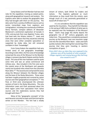 P a g e | 39
Camp Dubois and Fort Mandan had two vital
roles for the expedition, training as stated earlier,
along with geographical research and analysis. The
Captains were able to analyze the geographic data
they had brought with them on the journey. The
data came from a variety of different source such as
earlier transcribed maps from explorers and
cartographers, including one courteously of William
Henry Harrison, compact editions of Alexander
Mackenzie’s continental exploration of Canada in
1793, and journals from Jean Baptiste Trutea, who
had lived with the Arikara Indians.141 Lewis and
Clark were well aware that they would be entering
areas that were either complete speculation or
supported by shaky data, but still remained
confident in their “knowledge”.
From Camp Dubois the expedition had very
limited zones of real geographic knowledge.
According to John Allen, the first zone of knowledge
comprised the area of the Missouri to the Mandan
villages in present day North Dakota and the Pacific
Coast. This area of the river had been used for quite
some time and was an active commercial and
military area. Also included in the first zone were
the coastal areas of the Northwest and upwards
nearly one hundred miles inland from the Columbia
River delta.142 The second zone comprised the areas
along the Missouri between the Mandan villages
and the base of the Rocky Mountains. These areas
had been roughly projected and rumored by native
sources over their geographical conceptions.143 The
final, or third zone encompassed the unknown
sections of land in the Rocky Mountains. The only
information Lewis and Clark possessed about the
third region came from speculation from native
sources and the exploratory sources they had
brought with them.144
Many of the “geographic concepts” of the
west became concrete to Lewis and Clark during the
winter at Fort Mandan. The fort had a steady
141 David Freeman Hawke, Those Tremendous Mountains: The story
of the Lewis and Clark Expedition (New York: Norton, 1980), 47.
142 John Allen, “An Analysis of the Exploratory Process: The Lewis
and Clark Expedition of 1804-1806.” Geographical Review 63 (1972):
19.
143 Allen, “An Analysis”, 21.
stream of visitors, both British fur traders and
natives. The Captains gathered as much
information as they could from the visitors, even
though much of it was extremely generalized or
based off of Indian lore.145
It is no coincidence that the expedition was
awed by the mountains. They had left Fort Mandan
in the spring of 1805 fairly confident of what was to
be expected near the headwaters of the Missouri
River. Clark’s map (page 42) clearly depicts the
geographic mix of 18th century geography and
Indian lore. They would face a completely westward
journey up the Missouri, over one mountain range
and into the Columbia River Basin. Lewis and Clark
quickly realized, after starting their second leg of the
journey that they were traveling in western
conceptions of space. “
Rivers didn’t show up where they were supposed to be;
distances were off by hundreds of miles; projected
villages regularly went missing because they had long
since ceased to exist.146
144 Allen, “An Analysis”, 21.
145 Allen, “An Analysis”, 23.
146 Martin Bruckner, The Geographic Revolution in Early America:
Maps, Literacy and National Identity (Chapel hill: University of North
Carolina Press, 2006), 226.
6
 
