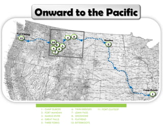 P a g e | 4
11- FORT CLATSOP1- CAMP DUBOIS
2- FORT MANDAN
3- MARIAS RIVER
4- GREAT FALLS
5- THREE FORKS
6- TWIN BRIDGES
7- LEMHI PASS
8- SHOSHONE
9- FLATHEAD
10- BITTERROOTS
 