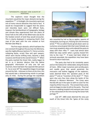 P a g e | 44
TOPOGRAPHY, BIOLOGY AND CLIMATE OF
MONTANA:
The explorers never thought that the
mountains would be the major obstacle during the
expedition.147 In hindsight, the mountains were just
one of many natural obstacles they had to face. It
would be irresponsible to suggest that the plains
and Columbia basin were not difficult feats,
however the bombardment of topography, biology
and climate they experienced from the plains of
Great Falls to the cliffs of the Bitterroots was by far
the hardest stretch of land they would encounter.
This is clearly displayed in comparing Clark’s final
map of the west with the one created at Fort
Mandan (See Map 2).
The first major obstacle, which had been the
one constant throughout the journey into Montana,
was the mighty Missouri (picture 7). Fierce currents,
collapsing banks, erratic flow and spot sawyers,
which were illusive drifting trees, became a daily
nuisance and threat to the overall mission.148 When
the party reached the Great Falls, reality began to
set in as it became obvious that the Native
geographic information of only one fall was
incorrect, there had been five separate falls (picture
7). So on June 16th the expedition began its portage
around the falls. Unknown to them at the time, this
feat would take a disheartening month to portage
only 25 miles. During the portage the expedition
147 Barth, 81.
148 Barth, 85.
149 Stephen Ambrose, Undaunted Courage: Meriwether Lewis,
Thomas Jefferson, and the Opening of the American West (New York:
Simon and Schuster, 1996), 244.
was assaulted by hail as big as apples, swarms of
mosquitoes, burning sun, freezing rain and immense
winds.149 The so called illusive grizzly bears were so
numerous around great falls that Lewis forbade any
man to go anywhere alone and ordered the party to
sleep with their rifles.150 Lewis had almost been
killed two days earlier when a grizzly chased him
into to the river.151 If Lewis had been killed or
seriously wounded, the expedition may have been
forced to return back East.
The party also had to be constantly aware
and on the lookout for rattlesnakes along the banks
of rivers. Other major nuisances were prickly pears
and needle grass that would penetrate the
moccasins and leather leggings of the explorers,
Lewis deemed these the “greatest pests of the
plains”152 and an “invention of the devil”.153 There
were also very few trees along the banks of the
Missouri in Western Montana. The Corps were
literally left out in the open to with no cover for the
majority of their trip so far. The constant heat, wind,
and rain began to take its toll on the party. They had
become a walking hospital and everyone was more
or less exhausted all the time during the Great Falls
portage.154
July 19th, 1805 Lewis deemed the area just
south of the Great Falls the “gates of the rocky
150 Ambrose, 244.
151 DeVoto, “Journals”, 139.
152 Moulton, “Journals”, 283.
153 DeVoto, “Journals”, 165.
154 Ambrose, 261.
7
8
 
