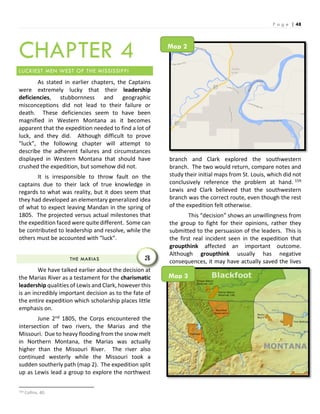 P a g e | 48
CHAPTER 4
LUCKIEST MEN WEST OF THE MISSISSIPPI
As stated in earlier chapters, the Captains
were extremely lucky that their leadership
deficiencies, stubbornness and geographic
misconceptions did not lead to their failure or
death. These deficiencies seem to have been
magnified in Western Montana as it becomes
apparent that the expedition needed to find a lot of
luck, and they did. Although difficult to prove
“luck”, the following chapter will attempt to
describe the adherent failures and circumstances
displayed in Western Montana that should have
crushed the expedition, but somehow did not.
It is irresponsible to throw fault on the
captains due to their lack of true knowledge in
regards to what was reality, but it does seem that
they had developed an elementary generalized idea
of what to expect leaving Mandan in the spring of
1805. The projected versus actual milestones that
the expedition faced were quite different. Some can
be contributed to leadership and resolve, while the
others must be accounted with “luck”.
THE MARIAS
We have talked earlier about the decision at
the Marias River as a testament for the charismatic
leadership qualities of Lewis and Clark, however this
is an incredibly important decision as to the fate of
the entire expedition which scholarship places little
emphasis on.
June 2nd 1805, the Corps encountered the
intersection of two rivers, the Marias and the
Missouri. Due to heavy flooding from the snow melt
in Northern Montana, the Marias was actually
higher than the Missouri River. The river also
continued westerly while the Missouri took a
sudden southerly path (map 2). The expedition split
up as Lewis lead a group to explore the northwest
159 Collins, 40.
branch and Clark explored the southwestern
branch. The two would return, compare notes and
study their initial maps from St. Louis, which did not
conclusively reference the problem at hand. 159
Lewis and Clark believed that the southwestern
branch was the correct route, even though the rest
of the expedition felt otherwise.
This “decision” shows an unwillingness from
the group to fight for their opinions, rather they
submitted to the persuasion of the leaders. This is
the first real incident seen in the expedition that
groupthink affected an important outcome.
Although groupthink usually has negative
consequences, it may have actually saved the lives3
Map 2
Map 3
 