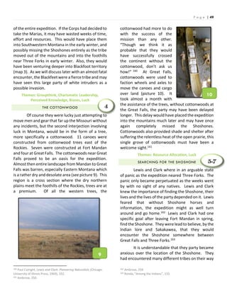 P a g e | 49
of the entire expedition. If the Corps had decided to
take the Marias, it may have wasted weeks of time,
effort and resources. This would have place them
into Southwestern Montana in the early winter, and
possibly missing the Shoshones entirely as the tribe
moved out of the mountains and into the foothills
near Three Forks in early winter. Also, they would
have been venturing deeper into Blackfoot territory
(map 3). As we will discuss later with an almost fatal
encounter, the Blackfeet were a fierce tribe and may
have seen this large party of white intruders as a
possible invasion.
Themes: Groupthink, Charismatic Leadership,
Perceived Knowledge, Biases, Luck
THE COTTONWOOD
Of course they were lucky just attempting to
move men and gear that far up the Missouri without
any incidents, but the second interjection involving
luck in Montana, would be in the form of a tree,
more specifically a cottonwood. 11 canoes were
constructed from cottonwood trees east of the
Rockies. Seven were constructed at Fort Mandan
and four at Great Falls. The cottonwoods near Great
Falls proved to be an oasis for the expedition.
Almost then entire landscape from Mandan to Great
Falls was barren, especially Eastern Montana which
is a rather dry and desolate area (see picture 9). This
region is a cross section where the dry northern
plains meet the foothills of the Rockies, trees are at
a premium. Of all the western trees, the
160 Paul Cutright, Lewis and Clark: Pioneering Naturalists (Chicago:
University of Illinois Press, 1969), 332.
161 Ambrose, 250.
cottonwood had more to do
with the success of the
mission than any other.
“Though we think it as
probable that they would
have successfully crossed
the continent without the
cottonwood, don’t ask us
how!” 160 At Great Falls,
cottonwoods were used to
faction wheels and axles to
move the canoes and cargo
over land (picture 10). It
took almost a month with
the assistance of the trees, without cottonwoods at
the Great Falls, the party may have been delayed
longer. This delay would have placed the expedition
into the mountains much later and may have once
again completely missed the Shoshones.
Cottonwoods also provided shade and shelter after
suffering the relentless heat of the open prairie, this
single grove of cottonwoods must have been a
welcome sight.161
Themes: Resource Allocation, Luck
SEARCHING FOR THE SHOSHONE
Lewis and Clark where in an arguable state
of panic as the expedition neared Three Forks. The
panic only became perpetuated as the weeks went
by with no sight of any natives. Lewis and Clark
knew the importance of finding the Shoshone, their
lives and the lives of the party depended on it. Lewis
feared that without Shoshone horses and
information, the expedition might as well turn
around and go home.162 Lewis and Clark had one
specific goal after leaving Fort Mandan in spring,
find the Shoshone. They were lead to believe, by the
Indian lore and Sakakawea, that they would
encounter the Shoshone somewhere between
Great Falls and Three Forks.163
It is understandable that they party became
anxious over the location of the Shoshone. They
had encountered many different tribes on their way
162 Ambrose, 259.
163 Ronda, “Among the Indians”, 133.
4
5-7
9
10
 