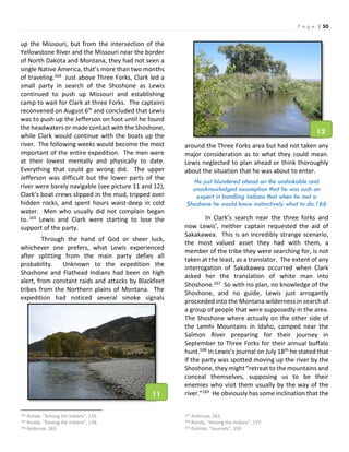 P a g e | 50
up the Missouri, but from the intersection of the
Yellowstone River and the Missouri near the border
of North Dakota and Montana, they had not seen a
single Native America, that’s more than two months
of traveling.164 Just above Three Forks, Clark led a
small party in search of the Shoshone as Lewis
continued to push up Missouri and establishing
camp to wait for Clark at three Forks. The captains
reconvened on August 6th and concluded that Lewis
was to push up the Jefferson on foot until he found
the headwaters or made contact with the Shoshone,
while Clark would continue with the boats up the
river. The following weeks would become the most
important of the entire expedition. The men were
at their lowest mentally and physically to date.
Everything that could go wrong did. The upper
Jefferson was difficult but the lower parts of the
river were barely navigable (see picture 11 and 12),
Clark’s boat crews slipped in the mud, tripped over
hidden rocks, and spent hours waist-deep in cold
water. Men who usually did not complain began
to. 165 Lewis and Clark were starting to lose the
support of the party.
Through the hand of God or sheer luck,
whichever one prefers, what Lewis experienced
after splitting from the main party defies all
probability. Unknown to the expedition the
Shoshone and Flathead Indians had been on high
alert, from constant raids and attacks by Blackfeet
tribes from the Northern plains of Montana. The
expedition had noticed several smoke signals
164 Ronda, “Among the Indians”, 135.
165 Ronda, “Among the Indians”, 138.
166 Ambrose, 263.
around the Three Forks area but had not taken any
major consideration as to what they could mean.
Lewis neglected to plan ahead or think thoroughly
about the situation that he was about to enter.
He just blundered ahead on the unshakable and
unacknowledged assumption that he was such an
expert in handling Indians that when he met a
Shoshone he would know instinctively what to do.166
In Clark’s search near the three forks and
now Lewis’, neither captain requested the aid of
Sakakawea. This is an incredibly strange scenario,
the most valued asset they had with them, a
member of the tribe they were searching for, is not
taken at the least, as a translator. The extent of any
interrogation of Sakakawea occurred when Clark
asked her the translation of white man into
Shoshone.167 So with no plan, no knowledge of the
Shoshone, and no guide, Lewis just arrogantly
proceeded into the Montana wilderness in search of
a group of people that were supposedly in the area.
The Shoshone where actually on the other side of
the Lemhi Mountains in Idaho, camped near the
Salmon River preparing for their journey in
September to Three Forks for their annual buffalo
hunt.168 In Lewis’s journal on July 18th he stated that
if the party was spotted moving up the river by the
Shoshone, they might “retreat to the mountains and
conceal themselves, supposing us to be their
enemies who visit them usually by the way of the
river.”169 He obviously has some inclination that the
167 Ambrose, 263.
168 Ronda, “Among the Indians”, 137.
169 DeVoto, “Journals”, 159.
11
12
 
