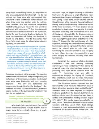 P a g e | 51
party might scare off any natives, so why didn’t he
take any precautions before leaving? He did not
instruct the three men who accompanied him,
Drouillard, Shields and McNeal on how to act if and
when they came into contact with the natives.
Lewis believed that the Shoshone desperately
needed white goods, so he and his men would be
welcomed with open arms.170 This situation could
have resulted in a massive failure of the expedition,
due to the poor leadership displayed by Lewis. He
knew the importance of finding the Shoshone, it
meant life and death. Prior to this search, near
Three Forks, Lewis made the following journal entry
regarding the Shoshone:
we begin to feel considerable anxiety with rispect to
the Snake Indians. if we do not find them or some
other nation who have horses I fear the successfull
issue of our voyage will be very doubtfull or at all
events much more difficult in it’s accomplishment. we
are now several hundred miles within the bosom of this
wild and mountanous country, where game may
rationally be expected shortly to become scarce and
subsistence precarious without any information with
rispect to the country not knowing how far these
mountains continue, or wher to direct our course to
pass them171
The whole situation is rather strange. The captains
had taken extensive strides and planning during the
early stages of the mission, why at its most crucial
point were poor leadership and poor planning
displayed? And why was Sakakawea not
implemented in searching for the Shoshone? She
had been incredibly sick near Three Forks, but there
was no mention in the journals as to why or why not
they did not include her.
Themes: Escalation of Commitment, Perceived
Knowledge, Biases, Resource Allocation, Luck
AN AMBUSH?
After Lewis had ascended Lemhi Pass, at his
lowest point emotionally, realized that this was no
longer going to be a simple climb over a single
170 Ambrose, 264.
171 Moulton, “Journals”, 437.
172 DeVoto, “Journals”, 185.
173 Ronda, “Among the Indians”, 139.
174 Ronda, “Among the Indians”, 140.
mountain range, he began following an old Indian
trail where he glimpsed a single Shoshone rider.
Lewis put down his gun and began to approach the
rider yelling Tab-Bo-Bone, which was the term he
thought meant white man, and flapping his blanket
making “the signal of friendship know to the Indians
of the Rocky Mountains.”172 This is a rather absurd
conclusion by Lewis since this was the first Rocky
Mountain tribe they had encountered and it was
obviously not interpreted by the Shoshone rider as
friendship. Drouillard and Shields at the same time
were pushing through the brush on both sides of the
Indian.173 Scared, the rider quickly rode off. Two
days later, following the same Indian trail, Lewis and
his men came across a group of Shoshone women,
where he offered gifts to gain their trust.
Convincing the Shoshone women to lead the party
to their village, they were intercepted by a war
party, roughly 60 warriors including their chief
Cameahwait.
Amazingly they were not killed on the spot.
Cameahwait’s tribe was starving, subsisting
exclusively on roots and berries.174 Days before the
arrival of Lewis, the tribe had been subject to a
punishing raid from Atsina warriors from the
north. 175 Somehow, Lewis was able to
communicate through the signing of Drouillard,
their intentions, which was the most remarkable
part of the entire interactions with the Shoshones.
The Shoshone territory spanned the area
known as the Great Basin and into current areas of
Idaho, Wyoming, Montana, Utah and California.176
Southern bands had been exposed to European
trade and goods from the Spanish, but there is no
evidence of the Lemhi Shoshone had ever been in
contact with whites before meeting Lewis on August
11th, 1805.177 This can be viewed several different
ways, either Cameahwait believed he could obtain
weapons and trade goods from these strange
intruders, or Lewis was exceedingly lucky to not be
killed from the suspicion of the recent raids. The
175 Ronda, “Among the Indians”, 139.
176 Steven Crum, The Road on Which We Came: A history of the
Western Shoshone (Salt Lake City: University of Utah Press, 1994), 1.
177 Ronda, “Among the Indians”, 143.
8
 