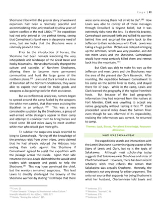 P a g e | 52
Shoshone tribe within the greater story of westward
expansion had been a relatively peaceful and
accommodating tribe, only marked by a few years of
violent conflict in the mid 1800s.178 The expedition
had not only arrived at the perfect timing, seeing
that Cameahwait’s band were in desperate need of
arms, but are lucky that the Shoshone were a
relatively peaceful tribe.
Prior to the introduction of horses, the
Shoshone had been nomads wandering the very
inhospitable arid landscape of the Great Basin and
Rocky Mountains. Horses dramatically changed the
culture and societies of Northern Shoshones,
allowing them to become more permanent
communities and hunt the large game of the
northern plains.179 Lewis and Clark arrived in a time
of transition of the Northern Shoshones, they were
able to exploit their need for trade goods and
weapons as bargaining tools for their assistance.
But as confident as Lewis was, rumors began
to spread around the camp fueled by the weapons
the white men carried, that they were assisting the
Blackfeet in an ambush. 180 This was a very
conceivable suspicion by the Shoshones, a group of
well-armed white strangers appear in their camp
and attempt to convince them to bring horses and
travel some 30 odd miles away to meet another
white man who would give more gifts.
To subdue the suspicions Lewis resorted to
lying to Cameahwait. Playing off the knowledge of
the previous raids from other tribes, Lewis claimed
that he had already induced the Hidatsas into
ending their raids against the Shoshone if
Cameahwait agreed to assist the expedition with
the passage across the Divide. Upon their safe
return to the East, Lewis claimed that he would send
traders with weapons and goods to help the
Shoshone.181 This may have convinced the chief,
but the warriors remained suspicious. This lead
Lewis to directly challenged the bravery of the
Shoshone warriors by stating “I still hope that there
178 Crum, 21.
179 Julian Steward. “Changes in Shoshonean Indian Culture.”
Scientific Monthly 49, No. 6 (Dec., 1939): 527.
180 Ronda, “Among the Indians”, 145.
were some among them not afraid to die”.182 How
Lewis was able to convey all of these messages
through Drouillard is beyond belief, but it was
extremely risky none the less. To show his bravery,
Cameahwait continued forth and rallied his warriors
behind him and escorted the party back to the
Jefferson to their rendezvous with Clark. Lewis was
taking a huge gamble. If Clark was delayed in forging
up the Jefferson, which was very possible, and did
not meet Lewis and the Shoshone, Cameahwait
would have most certainly killed them and retreat
back into the mountains.183
But Clark was able to make his way up the
Jefferson and meet Lewis and the Shoshones near
the area of the present day Clark Reservoir. After
reuniting, the expedition followed Cameahwait to
his camp on the Lemhi River in Idaho, and stayed
there for 17 days. While in the camp, Lewis and
Clark learned the geography of the region from their
hosts. But because of the bad geographic
information they had received from the natives at
Fort Mandan, Clark was unwilling to accept any
native geography without testing it first.184 Clark
proceeded several miles down the Salmon River
even though he was informed of its impassibility,
realizing the information was correct, he returned
to camp.
Themes: Luck, Biases, Perceived Knowledge, Resource
Allocation
WHO WAS SAKAKAWEA?
The expeditions search and interactions with
the Lemhi Shoshone is a very intriguing aspect of the
Story of Lewis and Clark, but so is the topic of
Sakakawea. Although most scholarship today
suggests that Sakakawea was Shoshone and sister of
Chief Cameahwait. However, there has been recent
scholarly work that refutes the notion that
Sakakawea was actually Shoshone. Honestly, the
evidence is not very strong for either argument. The
only real source that supports her being Shoshone is
what her husband, Charbonneau told Lewis and
181 Ambrose, 273.
182 Moulton, “Journals”, 96.
183 Ambrose, 276.
184 Ambrose, 279.
 