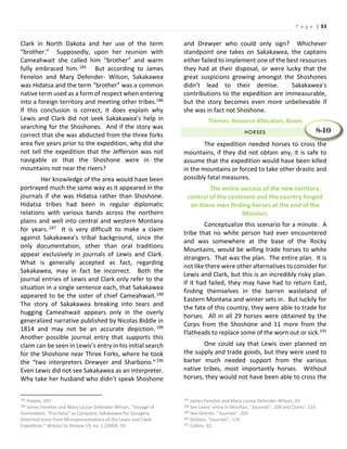 P a g e | 53
Clark in North Dakota and her use of the term
“brother.” Supposedly, upon her reunion with
Cameahwait she called him “brother” and warm
fully embraced him.185 But according to James
Fenelon and Mary Defender- Wilson, Sakakawea
was Hidatsa and the term “brother” was a common
native term used as a form of respect when entering
into a foreign territory and meeting other tribes.186
If this conclusion is correct, it does explain why
Lewis and Clark did not seek Sakakawea’s help in
searching for the Shoshones. And if the story was
correct that she was abducted from the three forks
area five years prior to the expedition, why did she
not tell the expedition that the Jefferson was not
navigable or that the Shoshone were in the
mountains not near the rivers?
Her knowledge of the area would have been
portrayed much the same way as it appeared in the
journals if she was Hidatsa rather than Shoshone.
Hidatsa tribes had been in regular diplomatic
relations with various bands across the northern
plains and well into central and western Montana
for years.187 It is very difficult to make a claim
against Sakakawea’s tribal background, since the
only documentation, other than oral traditions
appear exclusively in journals of Lewis and Clark.
What is generally accepted as fact, regarding
Sakakawea, may in fact be incorrect. Both the
journal entries of Lewis and Clark only refer to the
situation in a single sentence each, that Sakakawea
appeared to be the sister of chief Cameahwait.188
The story of Sakakawea breaking into tears and
hugging Cameahwait appears only in the overly
generalized narrative published by Nicolas Biddle in
1814 and may not be an accurate depiction. 189
Another possible journal entry that supports this
claim can be seen in Lewis’s entry in his initial search
for the Shoshone near Three Forks, where he took
the “two interpreters Drewyer and Sharbono.”190
Even Lewis did not see Sakakawea as an interpreter.
Why take her husband who didn’t speak Shoshone
185 Hawke, 207.
186 James Fenelon and Mary Louise Defender-Wilson, “Voyage of
Domination, “Purchase” as Conquest, Sakakawea for Savagery:
Distorted Icons from Misrepresentations of the Lewis and Clark
Expedition.” Wicazo Sa Review 19, no. 1 (2004): 92.
and Drewyer who could only sign? Whichever
standpoint one takes on Sakakawea, the captains
either failed to implement one of the best resources
they had at their disposal, or were lucky that the
great suspicions growing amongst the Shoshones
didn’t lead to their demise. Sakakawea’s
contributions to the expedition are immeasurable,
but the story becomes even more unbelievable if
she was in fact not Shoshone.
Themes: Resource Allocation, Biases
HORSES
The expedition needed horses to cross the
mountains, if they did not obtain any, it is safe to
assume that the expedition would have been killed
in the mountains or forced to take other drastic and
possibly fatal measures.
The entire success of the new territory,
control of the continent and the country hinged
on these men finding horses at the end of the
Missouri.
Conceptualize this scenario for a minute. A
tribe that no white person had ever encountered
and was somewhere at the base of the Rocky
Mountains, would be willing trade horses to white
strangers. That was the plan. The entire plan. It is
not like there were other alternatives to consider for
Lewis and Clark, but this is an incredibly risky plan.
If it had failed, they may have had to return East,
finding themselves in the barren wasteland of
Eastern Montana and winter sets in. But luckily for
the fate of this country, they were able to trade for
horses. All in all 29 horses were obtained by the
Corps from the Shoshone and 11 more from the
Flatheads to replace some of the worn out or sick.191
One could say that Lewis over planned on
the supply and trade goods, but they were used to
barter much needed support from the various
native tribes, most importantly horses. Without
horses, they would not have been able to cross the
187 James Fenelon and Mary Louise Defender-Wilson, 92.
188 See Lewis’ entry in Moulton, “Journals”, 109 and Clarks’, 114
189 See DeVoto, “Journals”, 202.
190 DeVoto, “Journals”, 174.
191 Collins, 32.
8-10
 