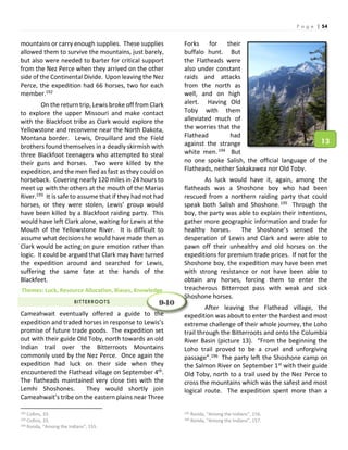 P a g e | 54
mountains or carry enough supplies. These supplies
allowed them to survive the mountains, just barely,
but also were needed to barter for critical support
from the Nez Perce when they arrived on the other
side of the Continental Divide. Upon leaving the Nez
Perce, the expedition had 66 horses, two for each
member.192
On the return trip, Lewis broke off from Clark
to explore the upper Missouri and make contact
with the Blackfoot tribe as Clark would explore the
Yellowstone and reconvene near the North Dakota,
Montana border. Lewis, Drouillard and the Field
brothers found themselves in a deadly skirmish with
three Blackfoot teenagers who attempted to steal
their guns and horses. Two were killed by the
expedition, and the men fled as fast as they could on
horseback. Covering nearly 120 miles in 24 hours to
meet up with the others at the mouth of the Marias
River.193 It is safe to assume that if they had not had
horses, or they were stolen, Lewis’ group would
have been killed by a Blackfoot raiding party. This
would have left Clark alone, waiting for Lewis at the
Mouth of the Yellowstone River. It is difficult to
assume what decisions he would have made then as
Clark would be acting on pure emotion rather than
logic. It could be argued that Clark may have turned
the expedition around and searched for Lewis,
suffering the same fate at the hands of the
Blackfeet.
Themes: Luck, Resource Allocation, Biases, Knowledge
BITTERROOTS
Cameahwait eventually offered a guide to the
expedition and traded horses in response to Lewis’s
promise of future trade goods. The expedition set
out with their guide Old Toby, north towards an old
Indian trail over the Bitterroots Mountains
commonly used by the Nez Perce. Once again the
expedition had luck on their side when they
encountered the Flathead village on September 4th.
The flatheads maintained very close ties with the
Lemhi Shoshones. They would shortly join
Cameahwait’s tribe on the eastern plains near Three
192 Collins, 33.
193 Collins, 33.
194 Ronda, “Among the Indians”, 155.
Forks for their
buffalo hunt. But
the Flatheads were
also under constant
raids and attacks
from the north as
well, and on high
alert. Having Old
Toby with them
alleviated much of
the worries that the
Flathead had
against the strange
white men.194 But
no one spoke Salish, the official language of the
Flatheads, neither Sakakawea nor Old Toby.
As luck would have it, again, among the
flatheads was a Shoshone boy who had been
rescued from a northern raiding party that could
speak both Salish and Shoshone.195 Through the
boy, the party was able to explain their intentions,
gather more geographic information and trade for
healthy horses. The Shoshone’s sensed the
desperation of Lewis and Clark and were able to
pawn off their unhealthy and old horses on the
expeditions for premium trade prices. If not for the
Shoshone boy, the expedition may have been met
with strong resistance or not have been able to
obtain any horses, forcing them to enter the
treacherous Bitterroot pass with weak and sick
Shoshone horses.
After leaving the Flathead village, the
expedition was about to enter the hardest and most
extreme challenge of their whole journey, the Loho
trail through the Bitterroots and onto the Columbia
River Basin (picture 13). “From the beginning the
Loho trail proved to be a cruel and unforgiving
passage”.196 The party left the Shoshone camp on
the Salmon River on September 1st with their guide
Old Toby, north to a trail used by the Nez Perce to
cross the mountains which was the safest and most
logical route. The expedition spent more than a
195 Ronda, “Among the Indians”, 156.
196 Ronda, “Among the Indians”, 157.
9-10
13
 