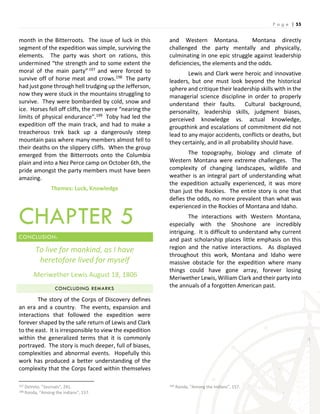 P a g e | 55
month in the Bitterroots. The issue of luck in this
segment of the expedition was simple, surviving the
elements. The party was short on rations, this
undermined “the strength and to some extent the
moral of the main party”197 and were forced to
survive off of horse meat and crows.198 The party
had just gone through hell trudging up the Jefferson,
now they were stuck in the mountains struggling to
survive. They were bombarded by cold, snow and
ice. Horses fell off cliffs, the men were “nearing the
limits of physical endurance”.199 Toby had led the
expedition off the main track, and had to make a
treacherous trek back up a dangerously steep
mountain pass where many members almost fell to
their deaths on the slippery cliffs. When the group
emerged from the Bitterroots onto the Columbia
plain and into a Nez Perce camp on October 6th, the
pride amongst the party members must have been
amazing.
Themes: Luck, Knowledge
CHAPTER 5
CONCLUSION:
To live for mankind, as I have
heretofore lived for myself
-Meriwether Lewis August 18, 1806
CONCLUDING REMARKS
The story of the Corps of Discovery defines
an era and a country. The events, expansion and
interactions that followed the expedition were
forever shaped by the safe return of Lewis and Clark
to the east. It is irresponsible to view the expedition
within the generalized terms that it is commonly
portrayed. The story is much deeper, full of biases,
complexities and abnormal events. Hopefully this
work has produced a better understanding of the
complexity that the Corps faced within themselves
197 DeVoto, “Journals”, 241.
198 Ronda, “Among the Indians”, 157.
and Western Montana. Montana directly
challenged the party mentally and physically,
culminating in one epic struggle against leadership
deficiencies, the elements and the odds.
Lewis and Clark were heroic and innovative
leaders, but one must look beyond the historical
sphere and critique their leadership skills with in the
managerial science discipline in order to properly
understand their faults. Cultural background,
personality, leadership skills, judgment biases,
perceived knowledge vs. actual knowledge,
groupthink and escalations of commitment did not
lead to any major accidents, conflicts or deaths, but
they certainly, and in all probability should have.
The topography, biology and climate of
Western Montana were extreme challenges. The
complexity of changing landscapes, wildlife and
weather is an integral part of understanding what
the expedition actually experienced, it was more
than just the Rockies. The entire story is one that
defies the odds, no more prevalent than what was
experienced in the Rockies of Montana and Idaho.
The interactions with Western Montana,
especially with the Shoshone are incredibly
intriguing. It is difficult to understand why current
and past scholarship places little emphasis on this
region and the native interactions. As displayed
throughout this work, Montana and Idaho were
massive obstacle for the expedition where many
things could have gone array, forever losing
Meriwether Lewis, William Clark and their party into
the annuals of a forgotten American past.
199 Ronda, “Among the Indians”, 157.
 